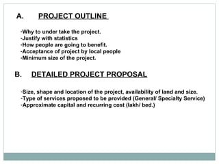 A. PROJECT OUTLINE  Why to under take the project. Justify with statistics How people are going to benefit.  Acceptance of project by local people Minimum size of the project.  B. DETAILED PROJECT PROPOSAL   Size, shape and location of the project, availability of land and size.  Type of services proposed to be provided (General/ Specialty Service) Approximate capital and recurring cost (lakh/ bed.)  