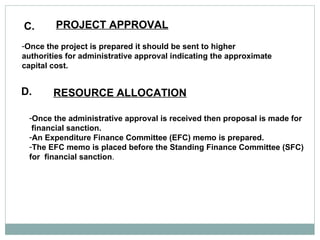C. PROJECT APPROVAL   Once the project is prepared it should be sent to higher authorities for administrative approval indicating the approximate capital cost.  D. RESOURCE ALLOCATION   Once the administrative approval is received then proposal is made for financial sanction.  An Expenditure Finance Committee (EFC) memo is prepared.  The EFC memo is placed before the Standing Finance Committee (SFC) for  financial sanction .  