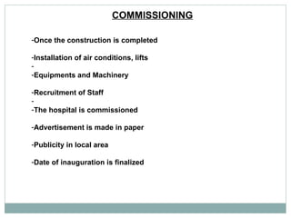 COMMISSIONING   Once the construction is completed  Installation of air conditions, lifts Equipments and Machinery Recruitment of Staff The hospital is commissioned  Advertisement is made in paper  Publicity in local area  Date of inauguration is finalized  