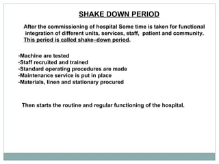SHAKE DOWN PERIOD   After the commissioning of hospital Some time is taken for functional integration of different units, services, staff,  patient and community. This period is called shake–down period . Machine are tested  Staff recruited and trained  Standard operating procedures are made  Maintenance service is put in place  Materials, linen and stationary procured  Then starts the routine and regular functioning of the hospital.  