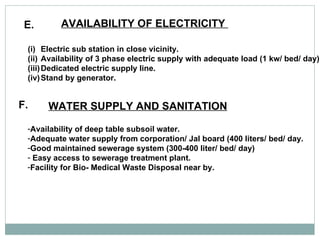 E. AVAILABILITY OF ELECTRICITY  Electric sub station in close vicinity. Availability of 3 phase electric supply with adequate load (1 kw/ bed/ day) Dedicated electric supply line.  Stand by generator.  F. WATER SUPPLY AND SANITATION   Availability of deep table subsoil water.  Adequate water supply from corporation/ Jal board (400 liters/ bed/ day. Good maintained sewerage system (300-400 liter/ bed/ day) Easy access to sewerage treatment plant.  Facility for Bio- Medical Waste Disposal near by.  
