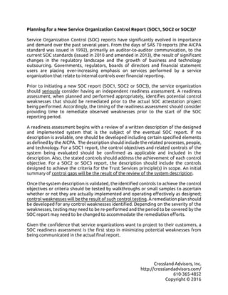 Crossland Advisors, Inc.
http://crosslandadvisors.com/
610-365-4852
Copyright © 2016
Planning for a New Service Organization Control Report (SOC1, SOC2 or SOC3)?
Service Organization Control (SOC) reports have significantly evolved in importance
and demand over the past several years. From the days of SAS 70 reports (the AICPA
standard was issued in 1992), primarily an auditor-to-auditor communication, to the
current SOC standards (issued in 2010 and amended in 2013), the result of significant
changes in the regulatory landscape and the growth of business and technology
outsourcing. Governments, regulators, boards of directors and financial statement
users are placing ever-increasing emphasis on services performed by a service
organization that relate to internal controls over financial reporting.
Prior to initiating a new SOC report (SOC1, SOC2 or SOC3), the service organization
should seriously consider having an independent readiness assessment. A readiness
assessment, when planned and performed appropriately, identifies potential control
weaknesses that should be remediated prior to the actual SOC attestation project
being performed. Accordingly, the timing of the readiness assessment should consider
providing time to remediate observed weaknesses prior to the start of the SOC
reporting period.
A readiness assessment begins with a review of a written description of the designed
and implemented system that is the subject of the eventual SOC report. If no
description is available, one should be developed including certain specified elements
as defined by the AICPA. The description should include the related processes, people,
and technology. For a SOC1 report, the control objectives and related controls of the
system being evaluated should be confirmed as applicable and included in the
description. Also, the stated controls should address the achievement of each control
objective. For a SOC2 or SOC3 report, the description should include the controls
designed to achieve the criteria for the Trust Services principle(s) in scope. An initial
summary of control gaps will be the result of the review of the system description.
Once the system description is validated, the identified controls to achieve the control
objectives or criteria should be tested by walkthroughs or small samples to ascertain
whether or not they are actually implemented and operating effectively as designed;
control weaknesses will be the result of such control testing. A remediation plan should
be developed for any control weaknesses identified. Depending on the severity of the
weaknesses, testing may need to be re-performed and the period to be covered by the
SOC report may need to be changed to accommodate the remediation efforts.
Given the confidence that service organizations want to project to their customers, a
SOC readiness assessment is the first step in minimizing potential weaknesses from
being communicated in the actual final report.
 