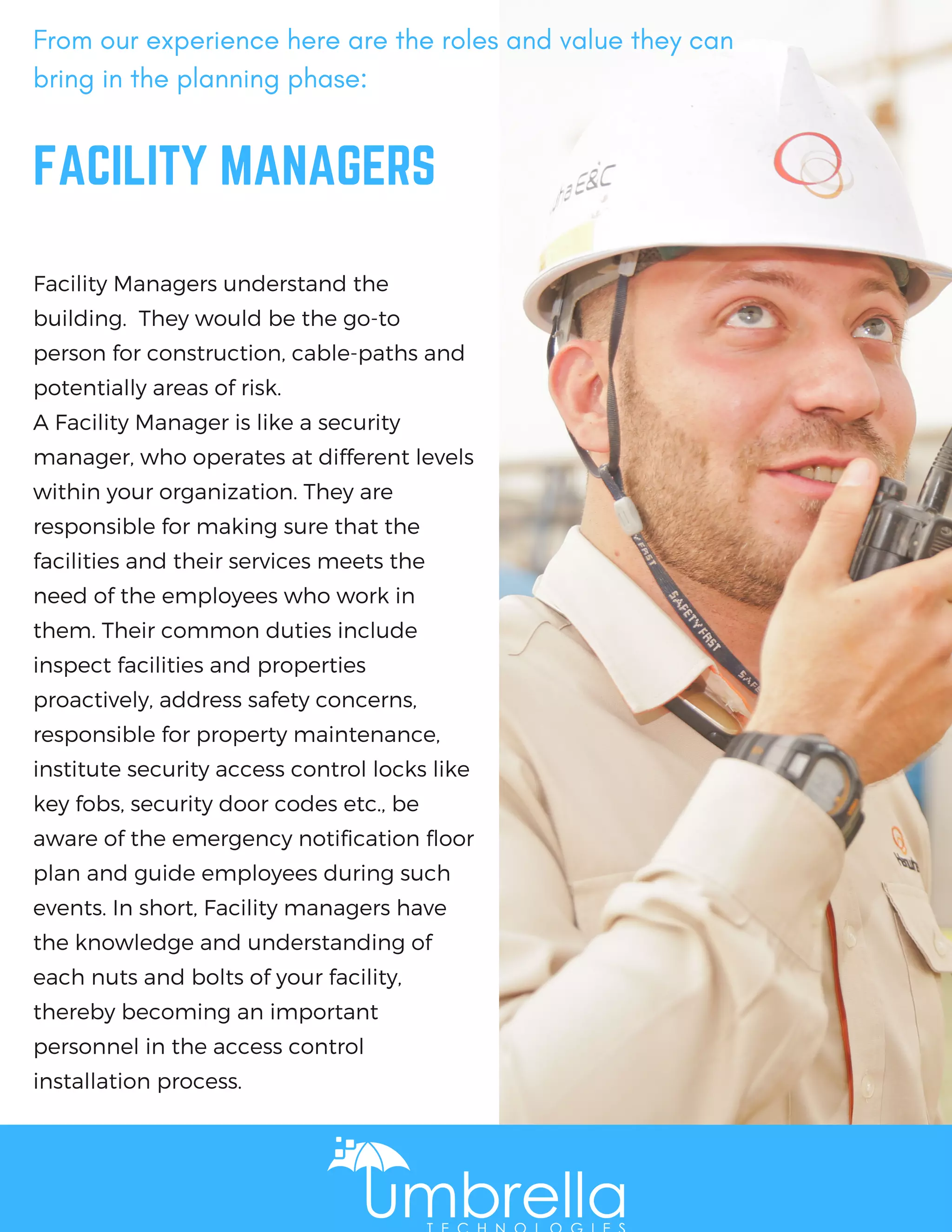 FACILITY MANAGERS
Facility Managers understand the
building.  They would be the go-to
person for construction, cable-paths and
potentially areas of risk. 
A Facility Manager is like a security
manager, who operates at different levels
within your organization. They are
responsible for making sure that the
facilities and their services meets the
need of the employees who work in
them. Their common duties include
inspect facilities and properties
proactively, address safety concerns,
responsible for property maintenance,
institute security access control locks like
key fobs, security door codes etc., be
aware of the emergency notification floor
plan and guide employees during such
events. In short, Facility managers have
the knowledge and understanding of
each nuts and bolts of your facility,
thereby becoming an important
personnel in the access control
installation process.
From our experience here are the roles and value they can
bring in the planning phase:
 