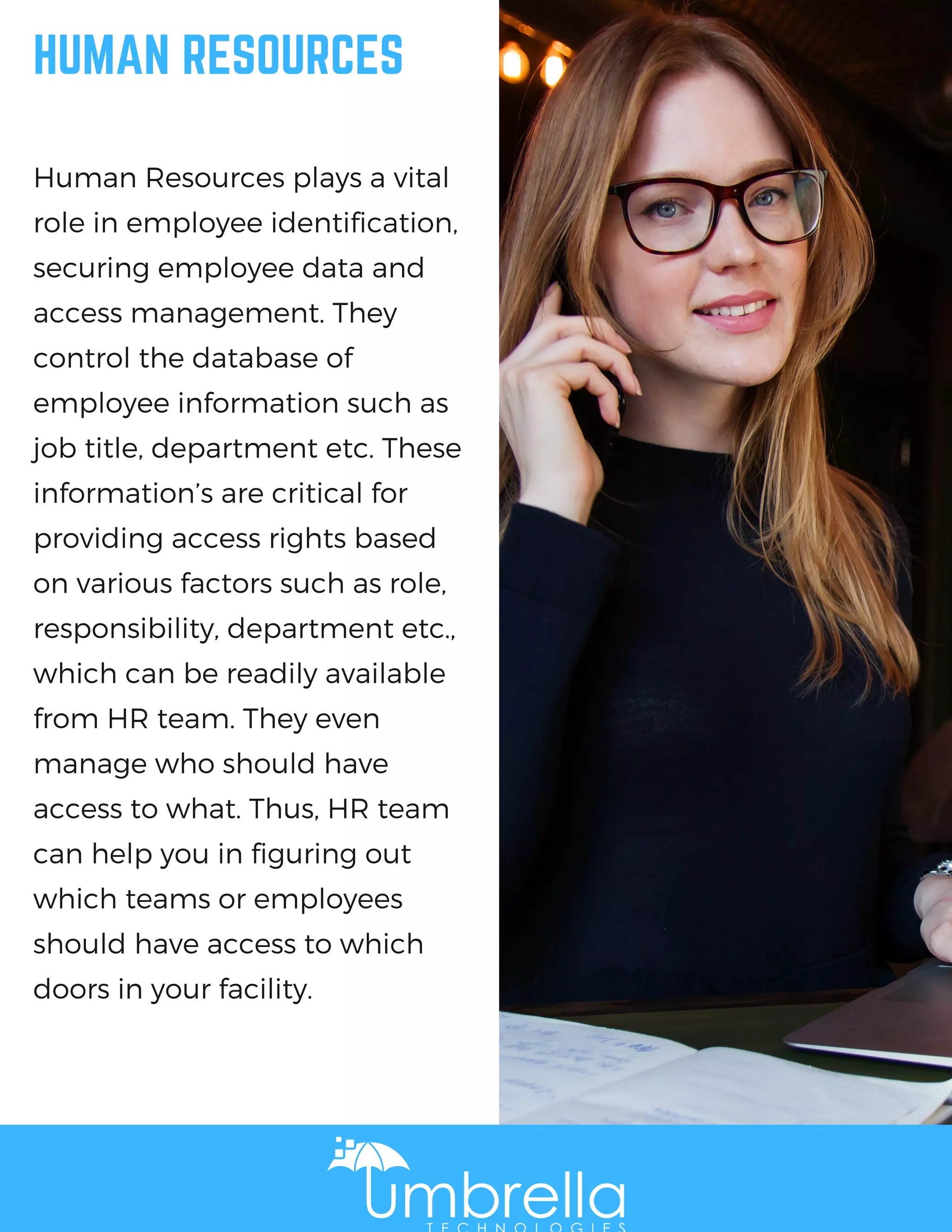 HUMAN RESOURCES
Human Resources plays a vital
role in employee identification,
securing employee data and
access management. They
control the database of
employee information such as
job title, department etc. These
information’s are critical for
providing access rights based
on various factors such as role,
responsibility, department etc.,
which can be readily available
from HR team. They even
manage who should have
access to what. Thus, HR team
can help you in figuring out
which teams or employees
should have access to which
doors in your facility.
 