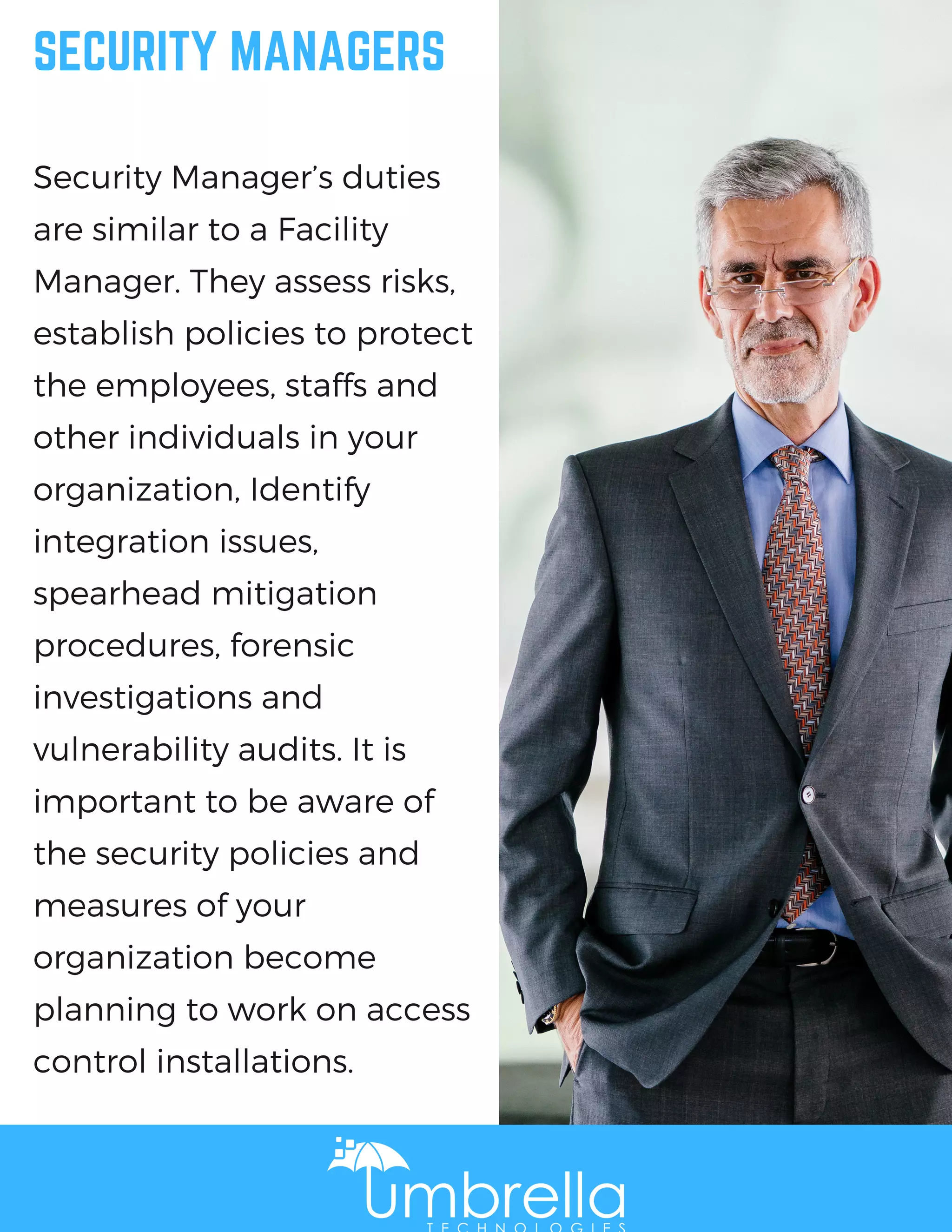 SECURITY MANAGERS
Security Manager’s duties
are similar to a Facility
Manager. They assess risks,
establish policies to protect
the employees, staffs and
other individuals in your
organization, Identify
integration issues,
spearhead mitigation
procedures, forensic
investigations and
vulnerability audits. It is
important to be aware of
the security policies and
measures of your
organization become
planning to work on access
control installations.
 