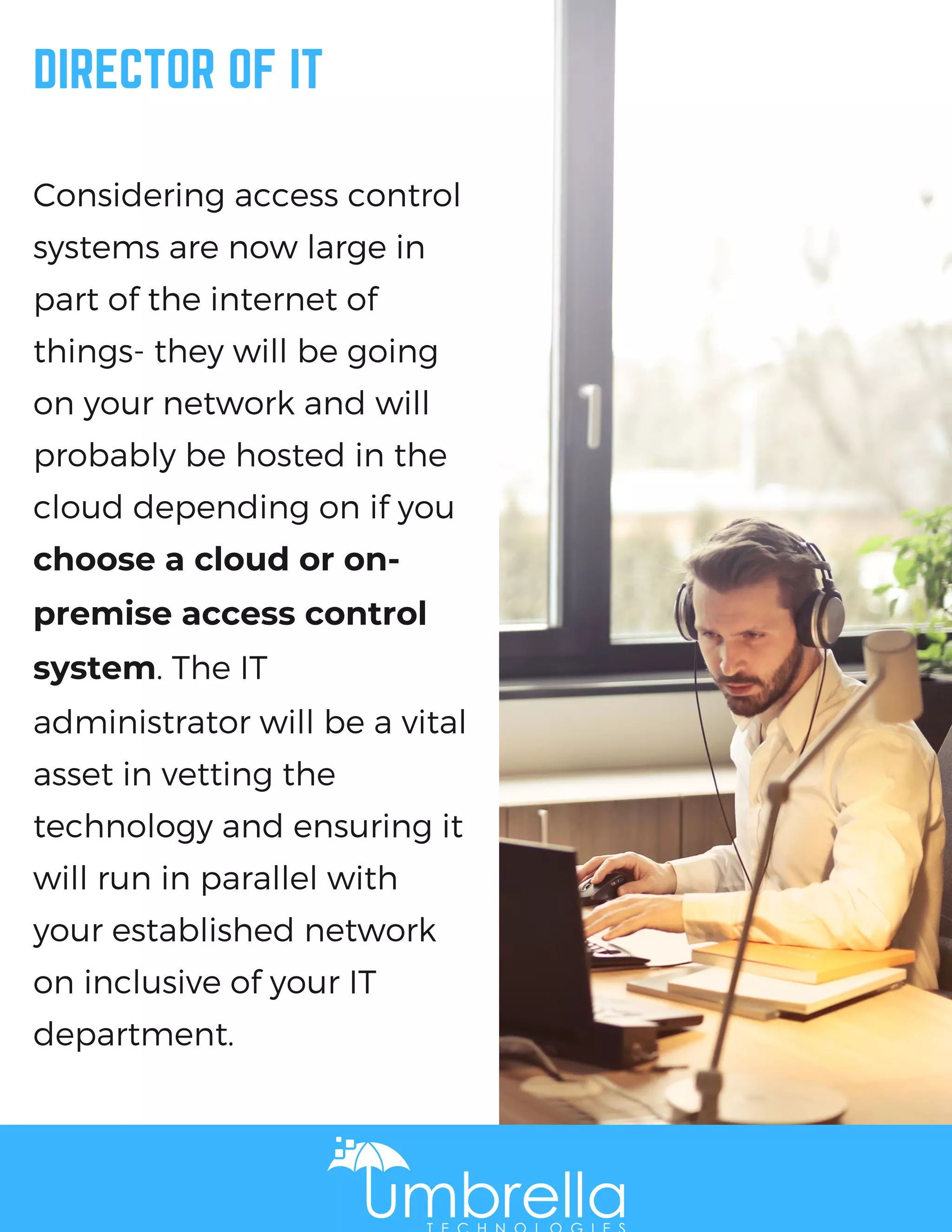 DIRECTOR OF IT
Considering access control
systems are now large in
part of the internet of
things- they will be going
on your network and will
probably be hosted in the
cloud depending on if you
choose a cloud or on-
premise access control
system. The IT
administrator will be a vital
asset in vetting the
technology and ensuring it
will run in parallel with
your established network
on inclusive of your IT
department.
 