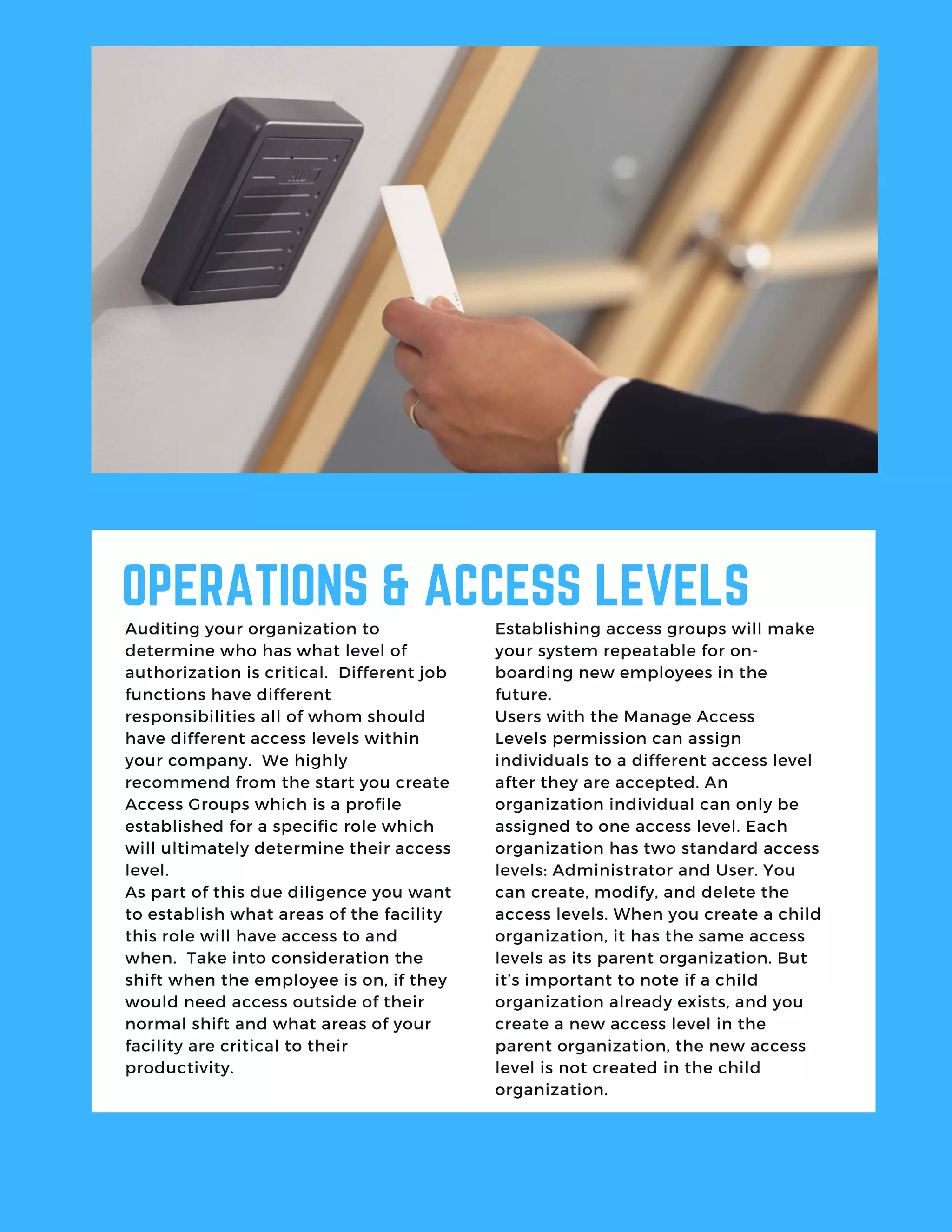 OPERATIONS & ACCESS LEVELS
Auditing your organization to
determine who has what level of
authorization is critical.  Different job
functions have different
responsibilities all of whom should
have different access levels within
your company.  We highly
recommend from the start you create
Access Groups which is a profile
established for a specific role which
will ultimately determine their access
level. 
As part of this due diligence you want
to establish what areas of the facility
this role will have access to and
when.  Take into consideration the
shift when the employee is on, if they
would need access outside of their
normal shift and what areas of your
facility are critical to their
productivity.
Establishing access groups will make
your system repeatable for on-
boarding new employees in the
future. 
Users with the Manage Access
Levels permission can assign
individuals to a different access level
after they are accepted. An
organization individual can only be
assigned to one access level. Each
organization has two standard access
levels: Administrator and User. You
can create, modify, and delete the
access levels. When you create a child
organization, it has the same access
levels as its parent organization. But
it’s important to note if a child
organization already exists, and you
create a new access level in the
parent organization, the new access
level is not created in the child
organization.
 