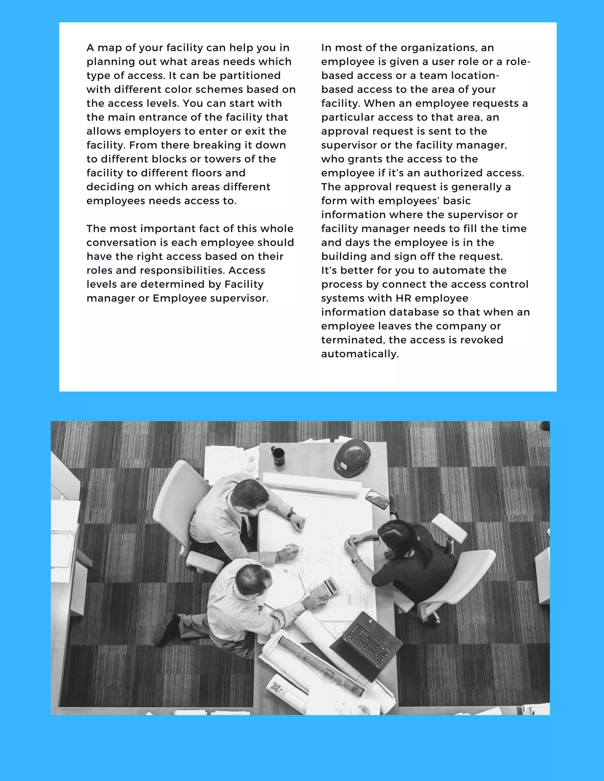 A map of your facility can help you in
planning out what areas needs which
type of access. It can be partitioned
with different color schemes based on
the access levels. You can start with
the main entrance of the facility that
allows employers to enter or exit the
facility. From there breaking it down
to different blocks or towers of the
facility to different floors and
deciding on which areas different
employees needs access to.
The most important fact of this whole
conversation is each employee should
have the right access based on their
roles and responsibilities. Access
levels are determined by Facility
manager or Employee supervisor.
In most of the organizations, an
employee is given a user role or a role-
based access or a team location-
based access to the area of your
facility. When an employee requests a
particular access to that area, an
approval request is sent to the
supervisor or the facility manager,
who grants the access to the
employee if it’s an authorized access.
The approval request is generally a
form with employees’ basic
information where the supervisor or
facility manager needs to fill the time
and days the employee is in the
building and sign off the request.
It’s better for you to automate the
process by connect the access control
systems with HR employee
information database so that when an
employee leaves the company or
terminated, the access is revoked
automatically.
 