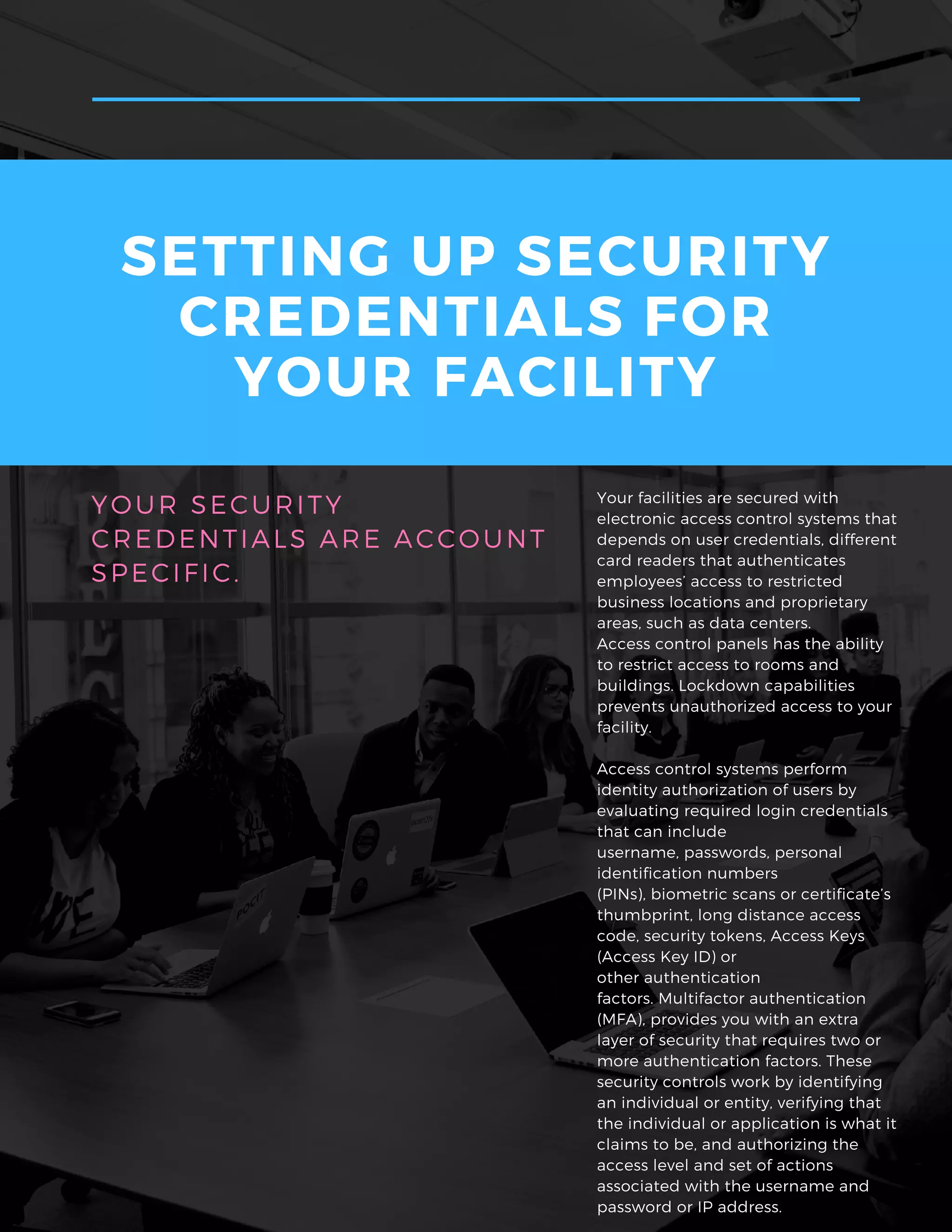 Your facilities are secured with
electronic access control systems that
depends on user credentials, different
card readers that authenticates
employees’ access to restricted
business locations and proprietary
areas, such as data centers.
Access control panels has the ability
to restrict access to rooms and
buildings. Lockdown capabilities
prevents unauthorized access to your
facility.
Access control systems perform
identity authorization of users by
evaluating required login credentials
that can include
username, passwords, personal
identification numbers
(PINs), biometric scans or certificate’s
thumbprint, long distance access
code, security tokens, Access Keys
(Access Key ID) or
other authentication
factors. Multifactor authentication
(MFA), provides you with an extra
layer of security that requires two or
more authentication factors. These
security controls work by identifying
an individual or entity, verifying that
the individual or application is what it
claims to be, and authorizing the
access level and set of actions
associated with the username and
password or IP address.
YOUR SECURITY
CREDENTIALS ARE ACCOUNT
SPECIFIC.
SETTING UP SECURITY
CREDENTIALS FOR
YOUR FACILITY
 