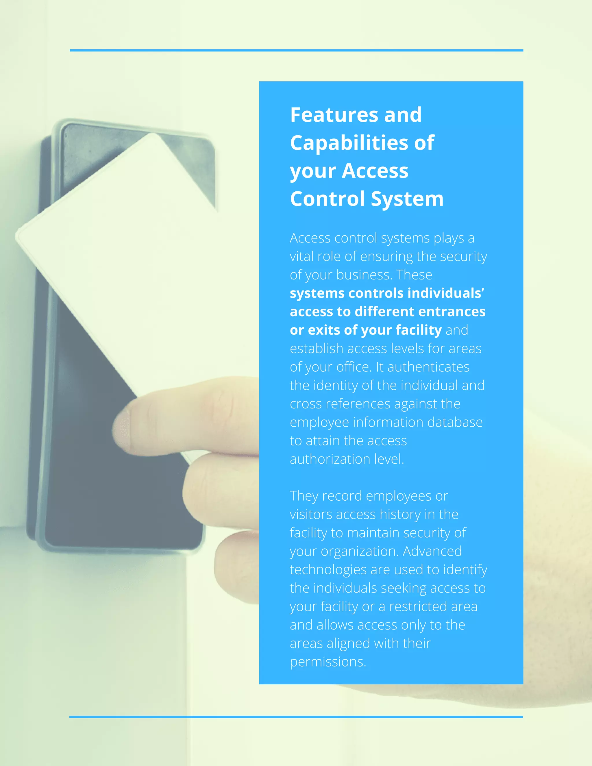 Features and
Capabilities of
your Access
Control System
Access control systems plays a
vital role of ensuring the security
of your business. These
systems controls individuals’
access to different entrances
or exits of your facility and
establish access levels for areas
of your office. It authenticates
the identity of the individual and
cross references against the
employee information database
to attain the access
authorization level.
They record employees or
visitors access history in the
facility to maintain security of
your organization. Advanced
technologies are used to identify
the individuals seeking access to
your facility or a restricted area
and allows access only to the
areas aligned with their
permissions.
 