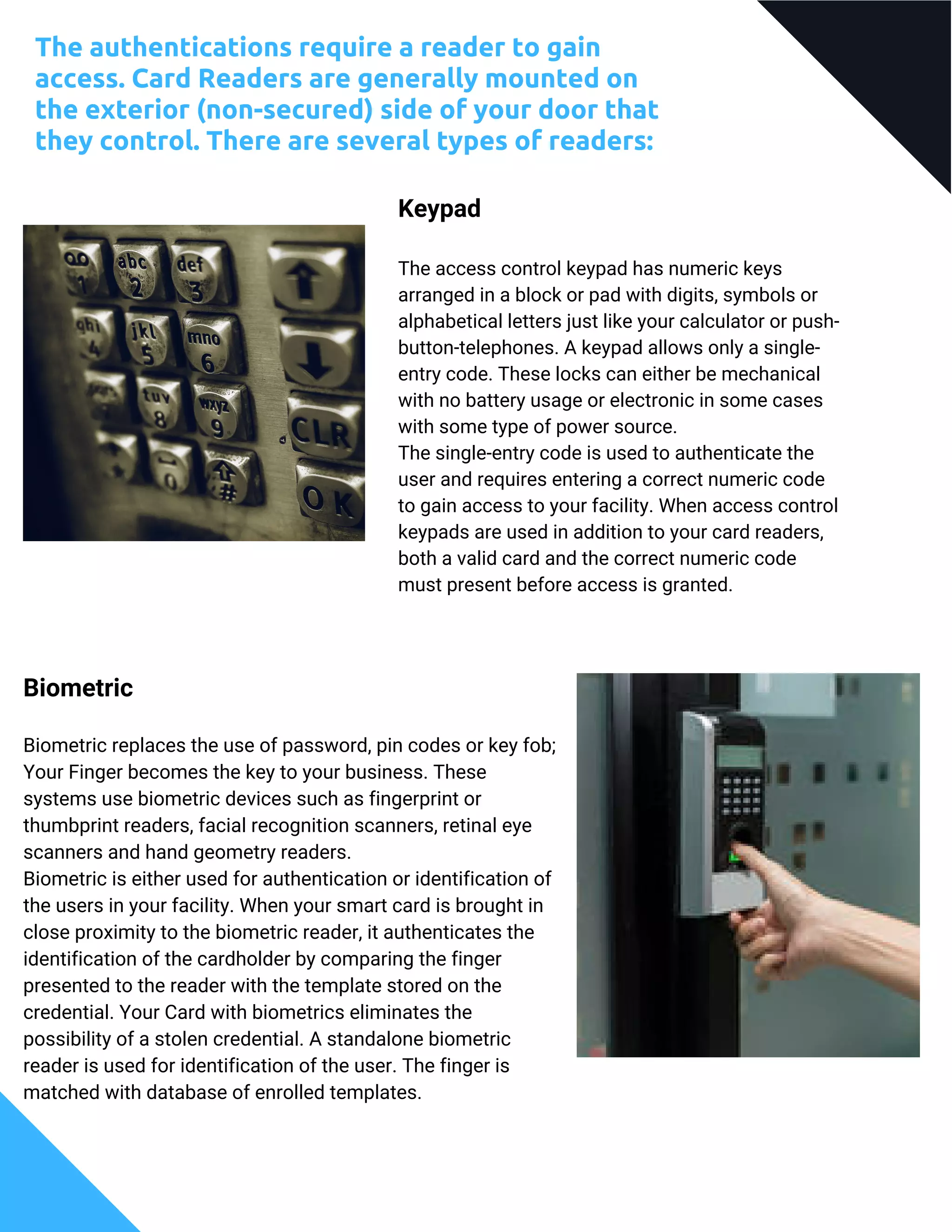 The authentications require a reader to gain
access. Card Readers are generally mounted on
the exterior (non-secured) side of your door that
they control. There are several types of readers:
Keypad
The access control keypad has numeric keys
arranged in a block or pad with digits, symbols or
alphabetical letters just like your calculator or push-
button-telephones. A keypad allows only a single-
entry code. These locks can either be mechanical
with no battery usage or electronic in some cases
with some type of power source.
The single-entry code is used to authenticate the
user and requires entering a correct numeric code
to gain access to your facility. When access control
keypads are used in addition to your card readers,
both a valid card and the correct numeric code
must present before access is granted.
Biometric
Biometric replaces the use of password, pin codes or key fob;
Your Finger becomes the key to your business. These
systems use biometric devices such as fingerprint or
thumbprint readers, facial recognition scanners, retinal eye
scanners and hand geometry readers.
Biometric is either used for authentication or identification of
the users in your facility. When your smart card is brought in
close proximity to the biometric reader, it authenticates the
identification of the cardholder by comparing the finger
presented to the reader with the template stored on the
credential. Your Card with biometrics eliminates the
possibility of a stolen credential. A standalone biometric
reader is used for identification of the user. The finger is
matched with database of enrolled templates.
 