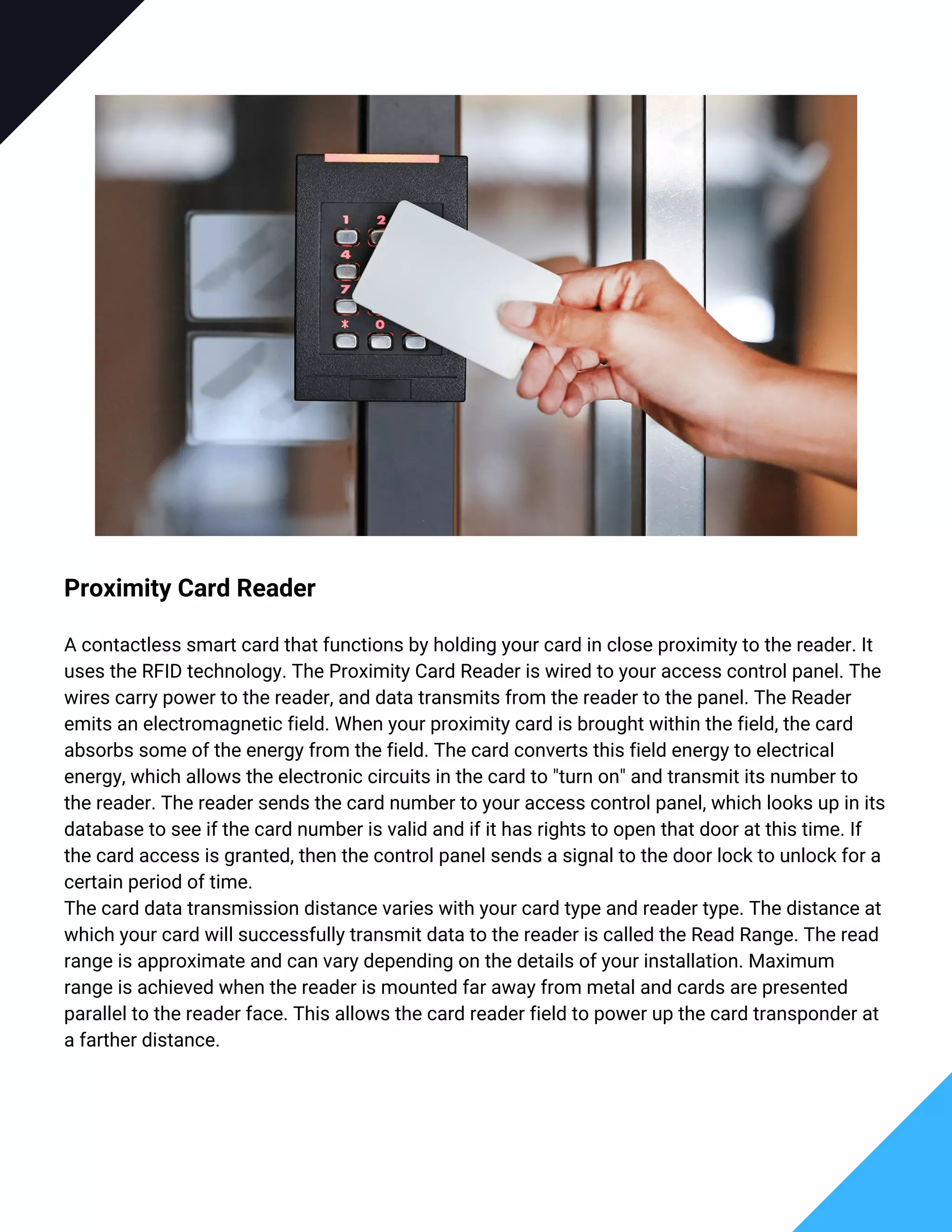 Proximity Card Reader
A contactless smart card that functions by holding your card in close proximity to the reader. It
uses the RFID technology. The Proximity Card Reader is wired to your access control panel. The
wires carry power to the reader, and data transmits from the reader to the panel. The Reader
emits an electromagnetic field. When your proximity card is brought within the field, the card
absorbs some of the energy from the field. The card converts this field energy to electrical
energy, which allows the electronic circuits in the card to "turn on" and transmit its number to
the reader. The reader sends the card number to your access control panel, which looks up in its
database to see if the card number is valid and if it has rights to open that door at this time. If
the card access is granted, then the control panel sends a signal to the door lock to unlock for a
certain period of time.
The card data transmission distance varies with your card type and reader type. The distance at
which your card will successfully transmit data to the reader is called the Read Range. The read
range is approximate and can vary depending on the details of your installation. Maximum
range is achieved when the reader is mounted far away from metal and cards are presented
parallel to the reader face. This allows the card reader field to power up the card transponder at
a farther distance.
 