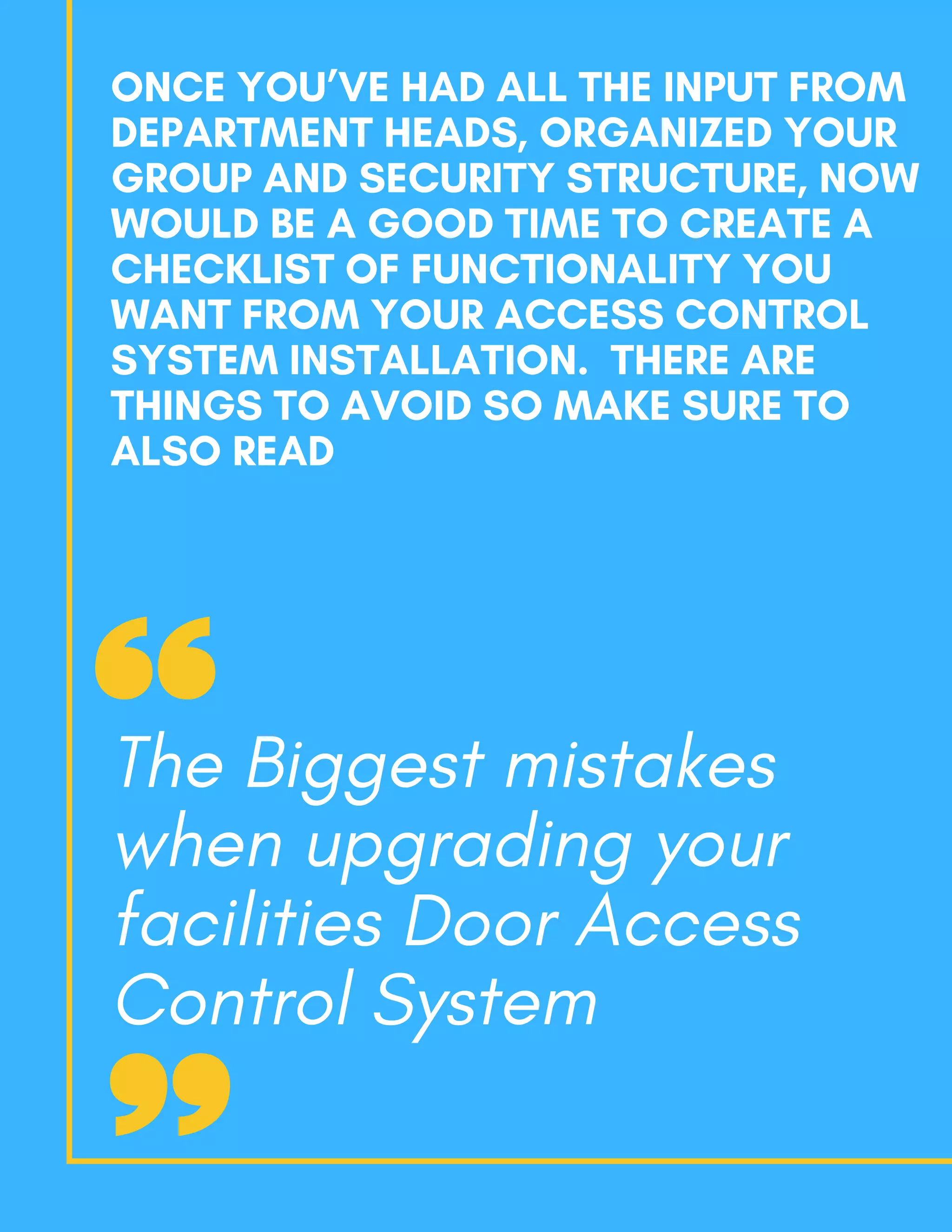 ONCE YOU’VE HAD ALL THE INPUT FROM
DEPARTMENT HEADS, ORGANIZED YOUR
GROUP AND SECURITY STRUCTURE, NOW
WOULD BE A GOOD TIME TO CREATE A
CHECKLIST OF FUNCTIONALITY YOU
WANT FROM YOUR ACCESS CONTROL
SYSTEM INSTALLATION.  THERE ARE
THINGS TO AVOID SO MAKE SURE TO
ALSO READ
The Biggest mistakes
when upgrading your
facilities Door Access
Control System
 