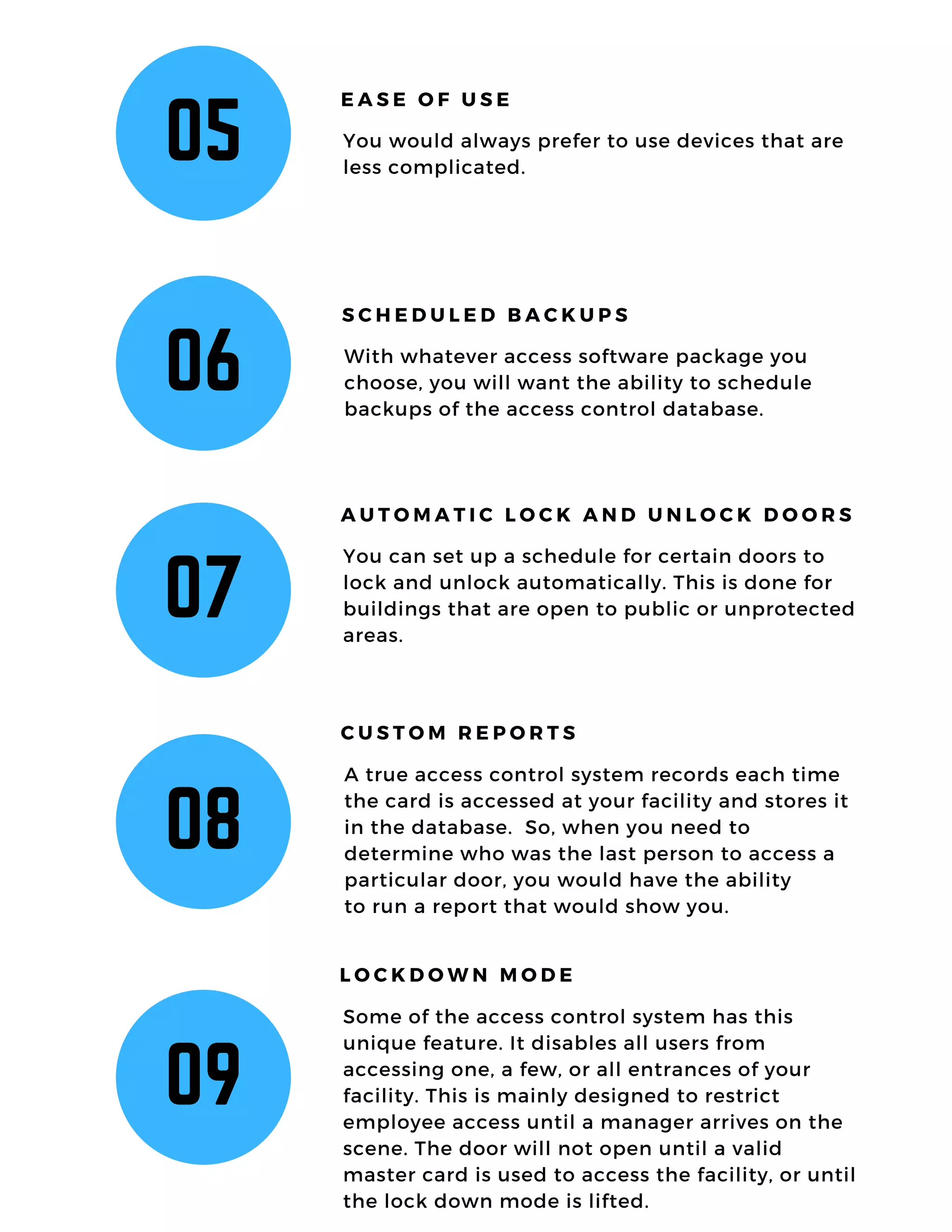 05 You would always prefer to use devices that are
less complicated.
E A S E O F U S E
06 With whatever access software package you
choose, you will want the ability to schedule
backups of the access control database.
S C H E D U L E D B A C K U P S
07
You can set up a schedule for certain doors to
lock and unlock automatically. This is done for
buildings that are open to public or unprotected
areas.
A U T O M A T I C L O C K A N D U N L O C K D O O R S
08
A true access control system records each time
the card is accessed at your facility and stores it
in the database.  So, when you need to
determine who was the last person to access a
particular door, you would have the ability
to run a report that would show you.
C U S T O M R E P O R T S
09
Some of the access control system has this
unique feature. It disables all users from
accessing one, a few, or all entrances of your
facility. This is mainly designed to restrict
employee access until a manager arrives on the
scene. The door will not open until a valid
master card is used to access the facility, or until
the lock down mode is lifted.
L O C K D O W N M O D E
 