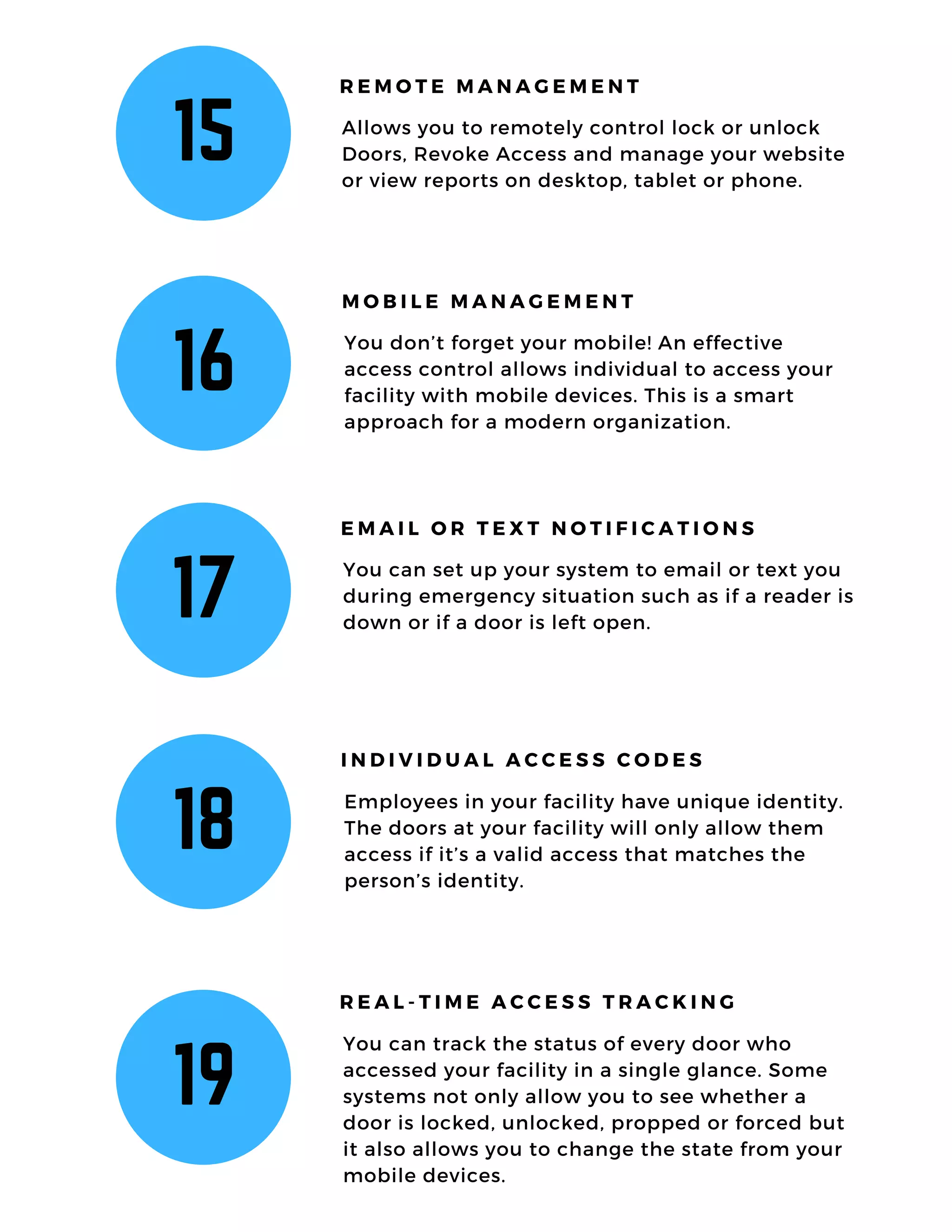 15 Allows you to remotely control lock or unlock
Doors, Revoke Access and manage your website
or view reports on desktop, tablet or phone.
R E M O T E M A N A G E M E N T
16
You don’t forget your mobile! An effective
access control allows individual to access your
facility with mobile devices. This is a smart
approach for a modern organization.
M O B I L E M A N A G E M E N T
17
You can set up your system to email or text you
during emergency situation such as if a reader is
down or if a door is left open.
E M A I L O R T E X T N O T I F I C A T I O N S
18
Employees in your facility have unique identity.
The doors at your facility will only allow them
access if it’s a valid access that matches the
person’s identity.
I N D I V I D U A L A C C E S S C O D E S
19
You can track the status of every door who
accessed your facility in a single glance. Some
systems not only allow you to see whether a
door is locked, unlocked, propped or forced but
it also allows you to change the state from your
mobile devices.
R E A L - T I M E A C C E S S T R A C K I N G
 