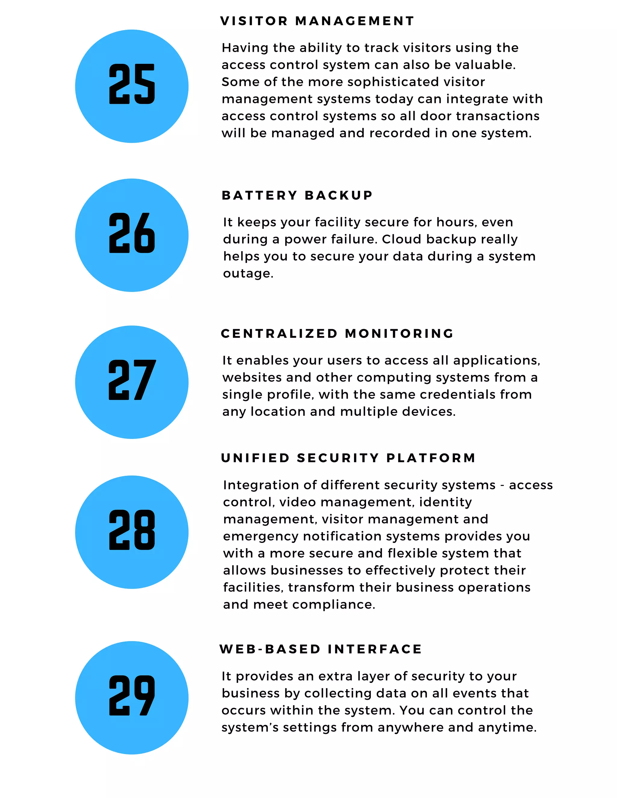 25
Having the ability to track visitors using the
access control system can also be valuable.
Some of the more sophisticated visitor
management systems today can integrate with
access control systems so all door transactions
will be managed and recorded in one system.
V I S I T O R M A N A G E M E N T
26
It keeps your facility secure for hours, even
during a power failure. Cloud backup really
helps you to secure your data during a system
outage.
B A T T E R Y B A C K U P
27
It enables your users to access all applications,
websites and other computing systems from a
single profile, with the same credentials from
any location and multiple devices.
C E N T R A L I Z E D M O N I T O R I N G
28
Integration of different security systems - access
control, video management, identity
management, visitor management and
emergency notification systems provides you
with a more secure and flexible system that
allows businesses to effectively protect their
facilities, transform their business operations
and meet compliance.
U N I F I E D S E C U R I T Y P L A T F O R M
29
It provides an extra layer of security to your
business by collecting data on all events that
occurs within the system. You can control the
system’s settings from anywhere and anytime.
W E B - B A S E D I N T E R F A C E
 