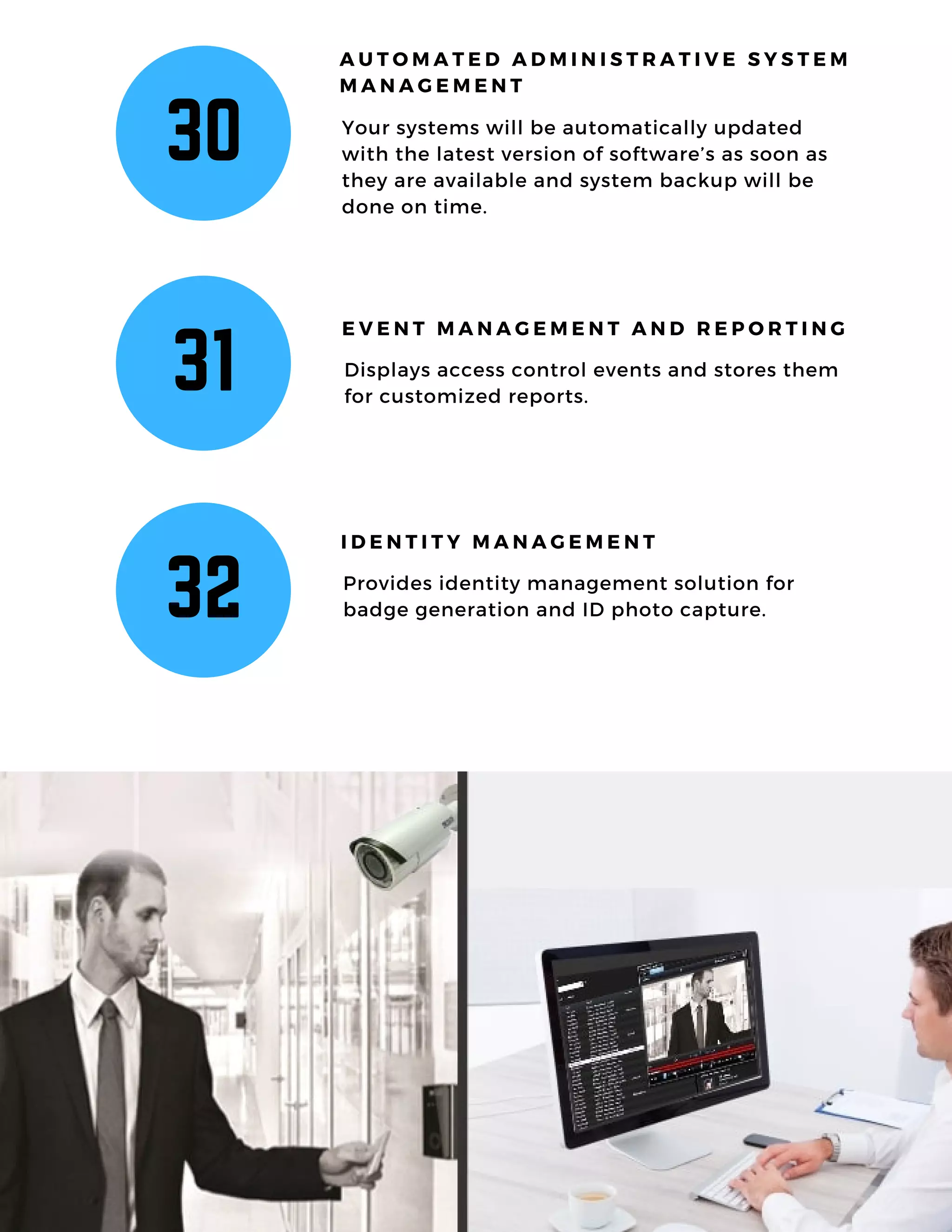 30 Your systems will be automatically updated
with the latest version of software’s as soon as
they are available and system backup will be
done on time.
A U T O M A T E D A D M I N I S T R A T I V E S Y S T E M
M A N A G E M E N T
31 Displays access control events and stores them
for customized reports.
E V E N T M A N A G E M E N T A N D R E P O R T I N G
32 Provides identity management solution for
badge generation and ID photo capture.
I D E N T I T Y M A N A G E M E N T
 