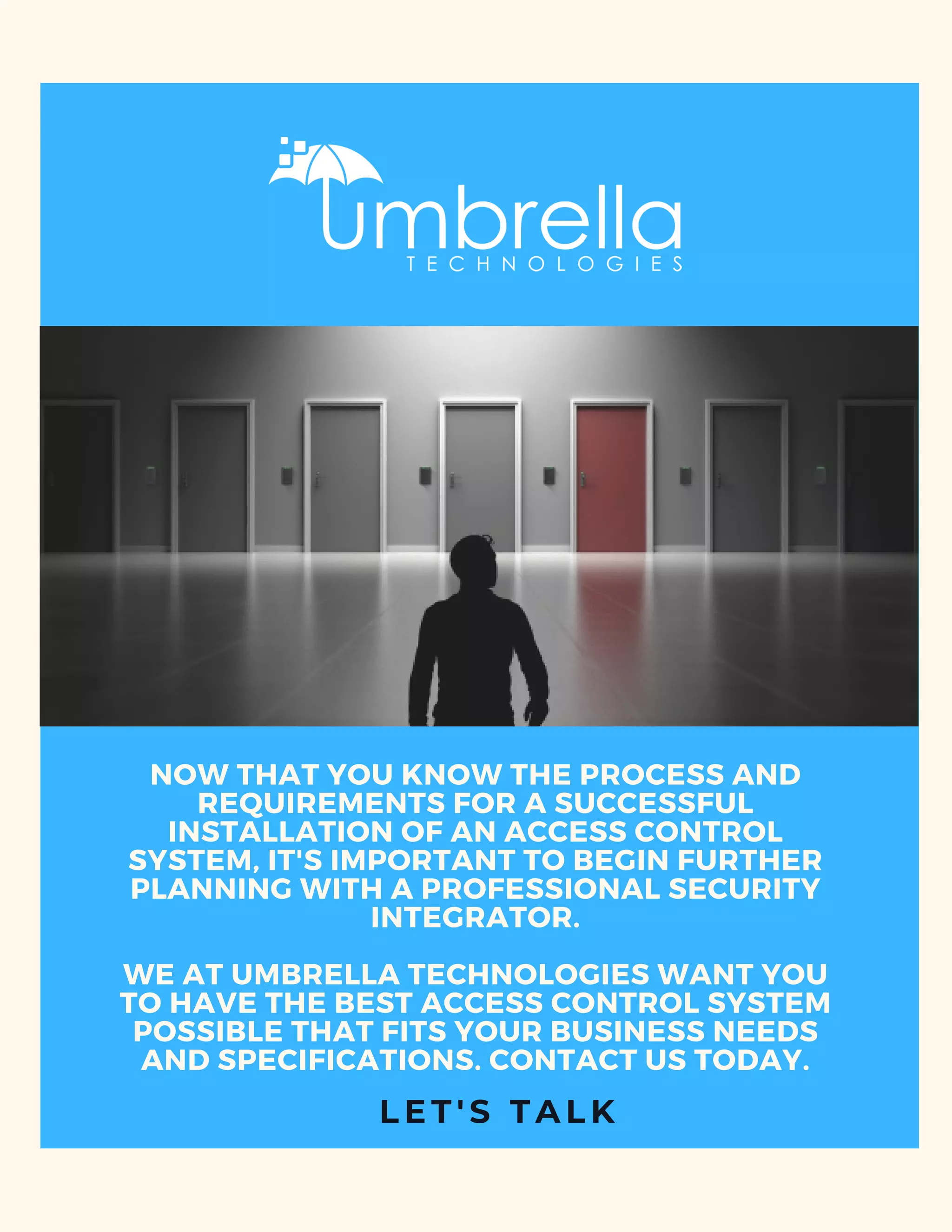 NOW THAT YOU KNOW THE PROCESS AND
REQUIREMENTS FOR A SUCCESSFUL
INSTALLATION OF AN ACCESS CONTROL
SYSTEM, IT'S IMPORTANT TO BEGIN FURTHER
PLANNING WITH A PROFESSIONAL SECURITY
INTEGRATOR.
WE AT UMBRELLA TECHNOLOGIES WANT YOU
TO HAVE THE BEST ACCESS CONTROL SYSTEM
POSSIBLE THAT FITS YOUR BUSINESS NEEDS
AND SPECIFICATIONS. CONTACT US TODAY.
L E T ' S T A L K
 