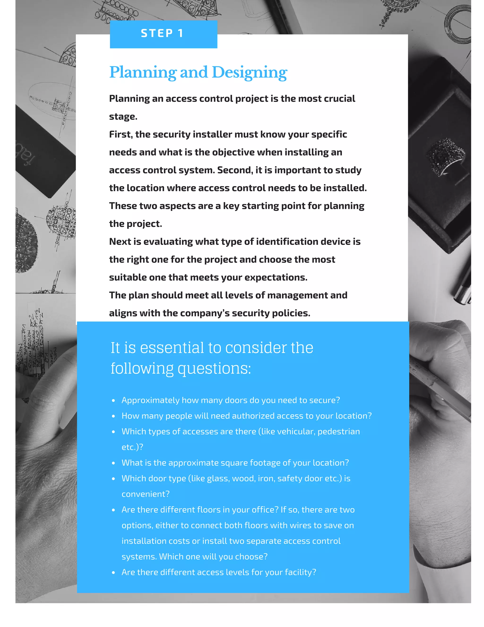 Planning and Designing
Planning an access control project is the most crucial
stage.
First, the security installer must know your specific
needs and what is the objective when installing an
access control system. Second, it is important to study
the location where access control needs to be installed.
These two aspects are a key starting point for planning
the project.
Next is evaluating what type of identification device is
the right one for the project and choose the most
suitable one that meets your expectations.
The plan should meet all levels of management and
aligns with the company’s security policies.
STEP 1
It is essential to consider the
following questions:
Approximately how many doors do you need to secure?
How many people will need authorized access to your location?
Which types of accesses are there (like vehicular, pedestrian
etc.)?
What is the approximate square footage of your location?
Which door type (like glass, wood, iron, safety door etc.) is
convenient?
Are there different floors in your office? If so, there are two
options, either to connect both floors with wires to save on
installation costs or install two separate access control
systems. Which one will you choose?
Are there different access levels for your facility?
 