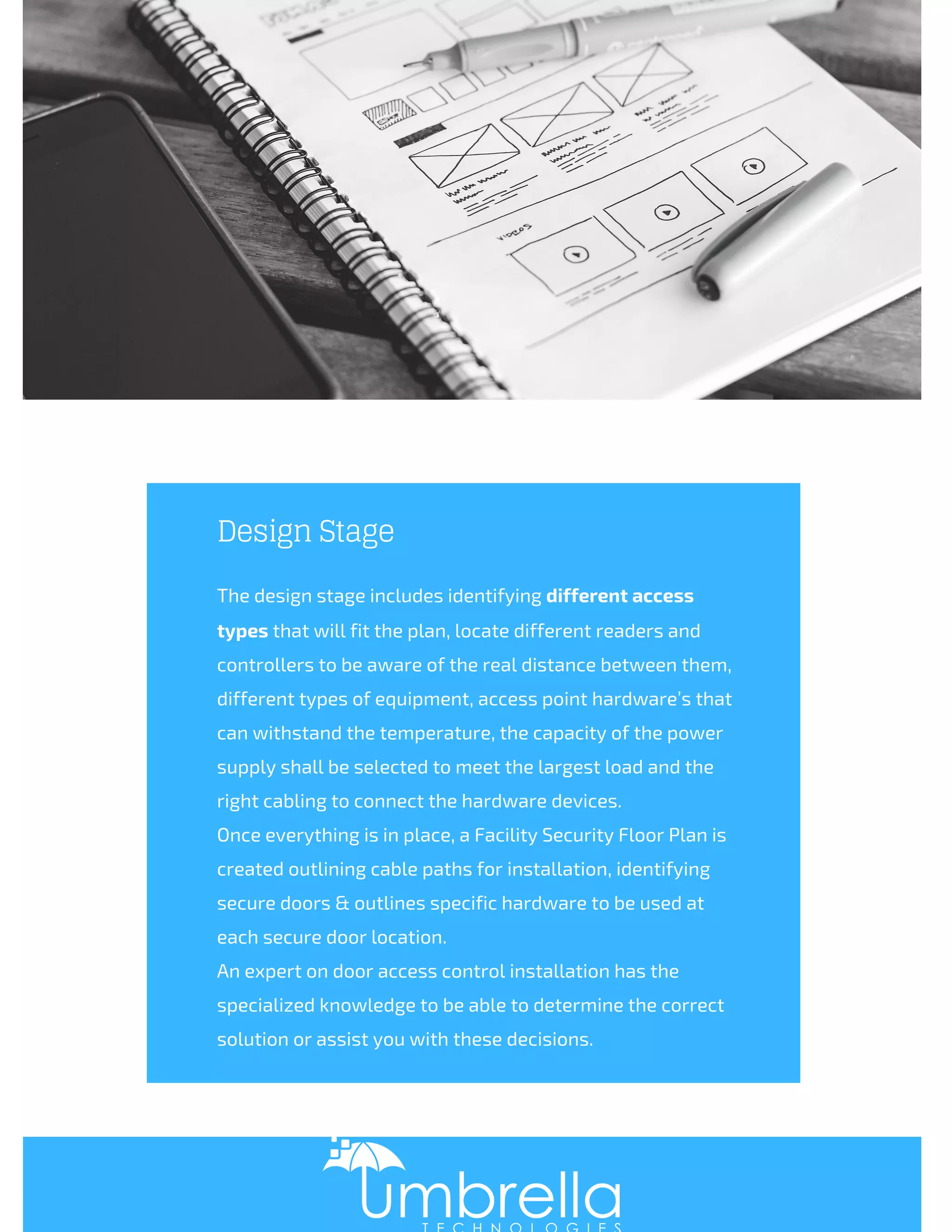 Design Stage
The design stage includes identifying different access
types that will fit the plan, locate different readers and
controllers to be aware of the real distance between them,
different types of equipment, access point hardware’s that
can withstand the temperature, the capacity of the power
supply shall be selected to meet the largest load and the
right cabling to connect the hardware devices. 
Once everything is in place, a Facility Security Floor Plan is
created outlining cable paths for installation, identifying
secure doors & outlines specific hardware to be used at
each secure door location.
An expert on door access control installation has the
specialized knowledge to be able to determine the correct
solution or assist you with these decisions.
 
