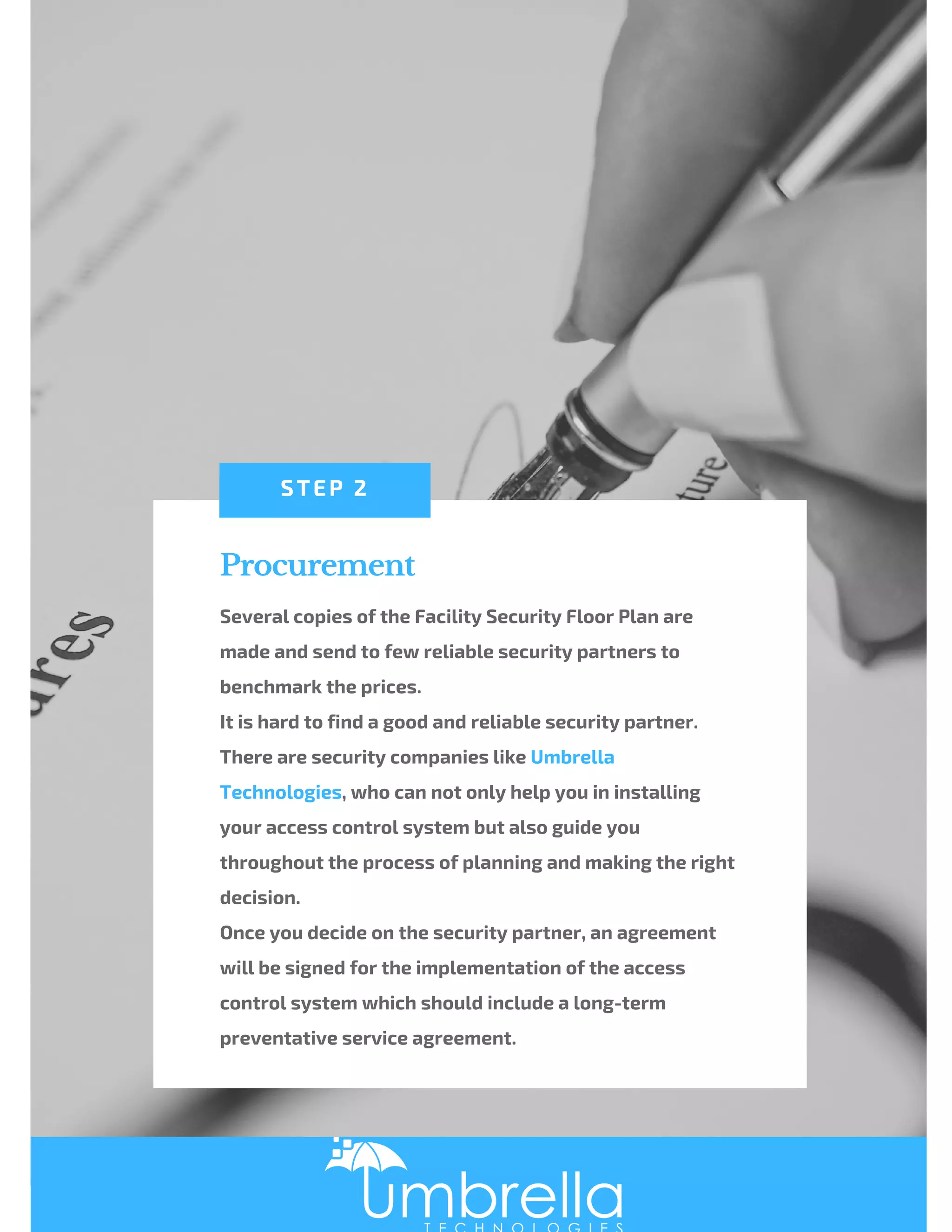 Procurement
Several copies of the Facility Security Floor Plan are
made and send to few reliable security partners to
benchmark the prices.
It is hard to find a good and reliable security partner.
There are security companies like Umbrella
Technologies, who can not only help you in installing
your access control system but also guide you
throughout the process of planning and making the right
decision. 
Once you decide on the security partner, an agreement
will be signed for the implementation of the access
control system which should include a long-term
preventative service agreement.
STEP 2
 