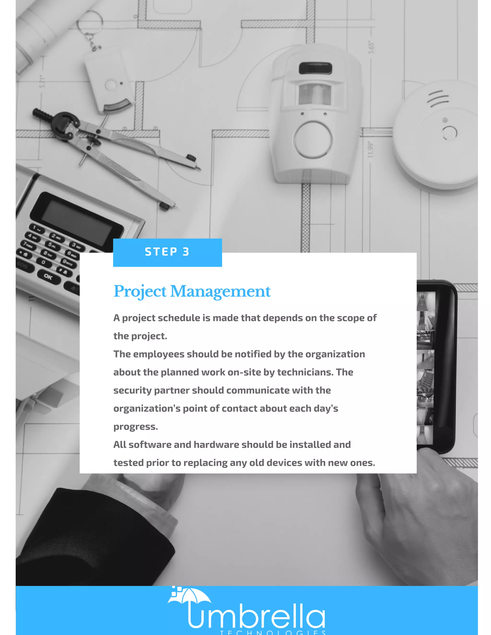 Project Management
A project schedule is made that depends on the scope of
the project.
The employees should be notified by the organization
about the planned work on-site by technicians. The
security partner should communicate with the
organization’s point of contact about each day’s
progress.
All software and hardware should be installed and
tested prior to replacing any old devices with new ones.
STEP 3
 
