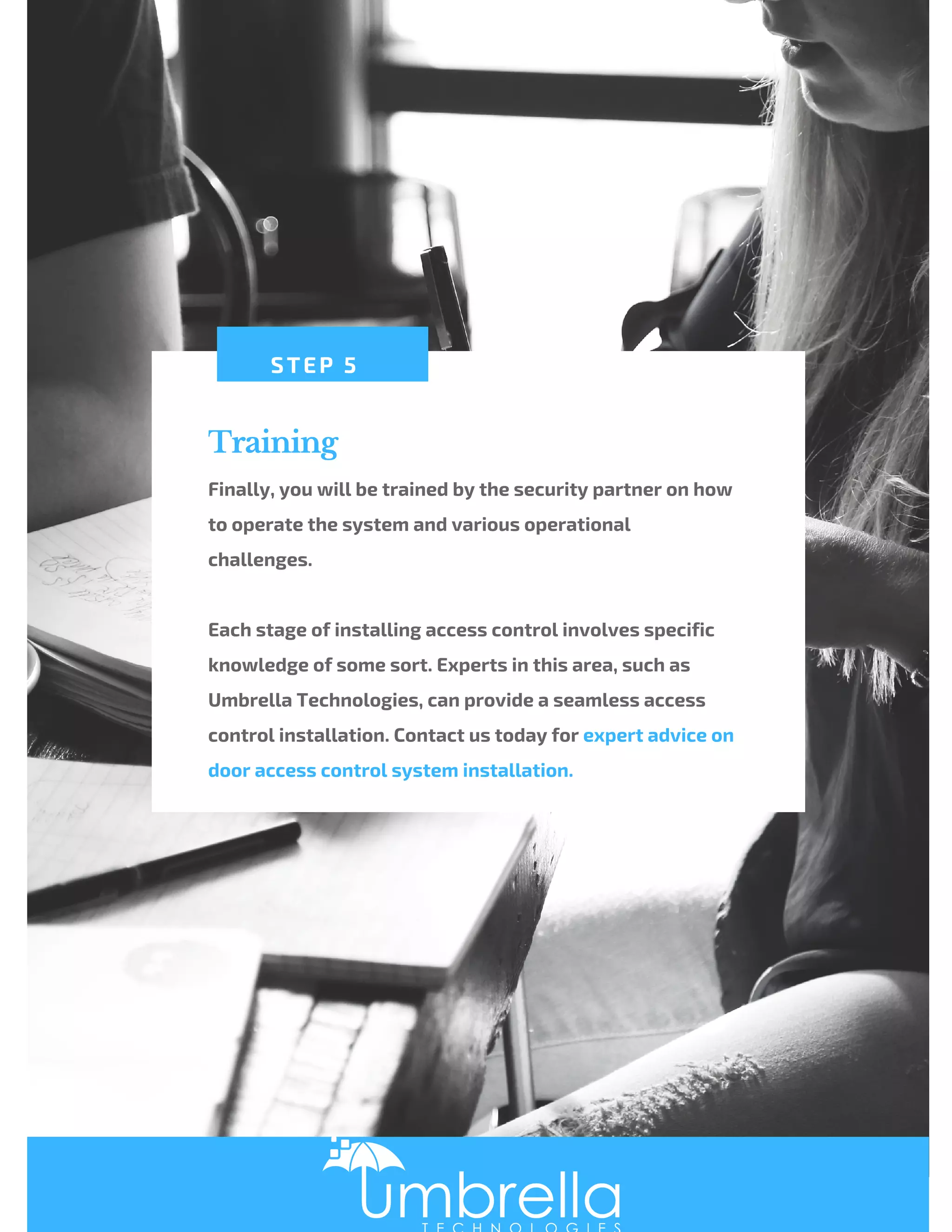 Training
Finally, you will be trained by the security partner on how
to operate the system and various operational
challenges.
 
Each stage of installing access control involves specific
knowledge of some sort. Experts in this area, such as
Umbrella Technologies, can provide a seamless access
control installation. Contact us today for expert advice on
door access control system installation.
STEP 5
 
