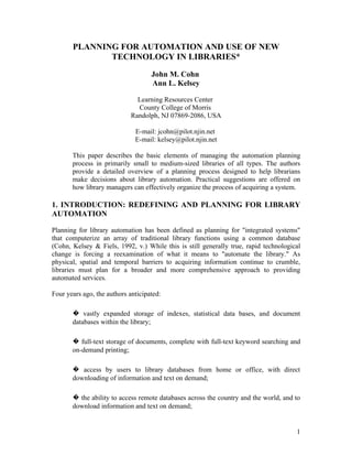 PLANNING FOR AUTOMATION AND USE OF NEW
              TECHNOLOGY IN LIBRARIES*
                                    John M. Cohn
                                    Ann L. Kelsey

                               Learning Resources Center
                               County College of Morris
                             Randolph, NJ 07869-2086, USA

                              E-mail: jcohn@pilot.njin.net
                              E-mail: kelsey@pilot.njin.net

       This paper describes the basic elements of managing the automation planning
       process in primarily small to medium-sized libraries of all types. The authors
       provide a detailed overview of a planning process designed to help librarians
       make decisions about library automation. Practical suggestions are offered on
       how library managers can effectively organize the process of acquiring a system.

1. INTRODUCTION: REDEFINING AND PLANNING FOR LIBRARY
AUTOMATION

Planning for library automation has been defined as planning for "integrated systems"
that computerize an array of traditional library functions using a common database
(Cohn, Kelsey & Fiels, 1992, v.) While this is still generally true, rapid technological
change is forcing a reexamination of what it means to "automate the library." As
physical, spatial and temporal barriers to acquiring information continue to crumble,
libraries must plan for a broader and more comprehensive approach to providing
automated services.

Four years ago, the authors anticipated:

       � vastly expanded storage of indexes, statistical data bases, and document
       databases within the library;

       � full-text storage of documents, complete with full-text keyword searching and
       on-demand printing;

       � access by users to library databases from home or office, with direct
       downloading of information and text on demand;

       � the ability to access remote databases across the country and the world, and to
       download information and text on demand;


                                                                                      1
 
