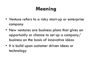 Meaning
• Venture refers to a risky start-up or enterprise
company
• New ventures are business plans that gives an
opportunity or chance to set up a company/
business on the basis of innovative ideas
• It is build upon customer driven ideas or
technology

 