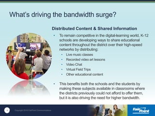 4 Copyright 2016 FairPoint Communications
What’s driving the bandwidth surge?
• To remain competitive in the digital-learning world, K-12
schools are developing ways to share educational
content throughout the district over their high-speed
networks by distributing:
• Live music classes
• Recorded video art lessons
• Video Chat
• Virtual Field Trips
• Other educational content
• This benefits both the schools and the students by
making these subjects available in classrooms where
the districts previously could not afford to offer them,
but it is also driving the need for higher bandwidth.
4
Distributed Content & Shared Information
 