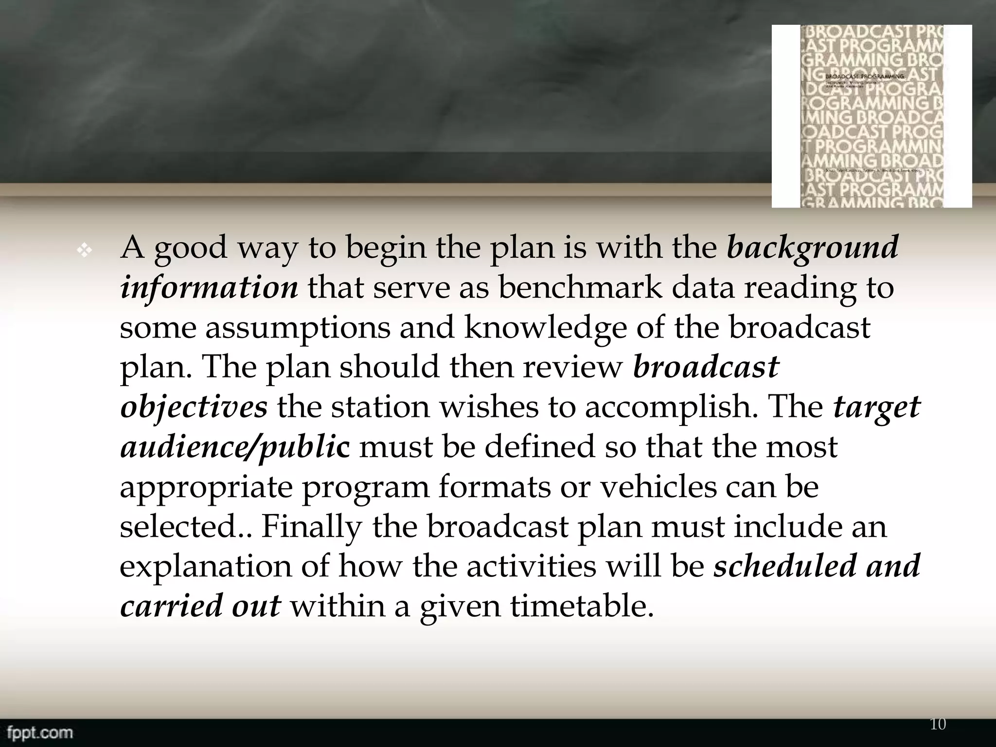  A good way to begin the plan is with the background
information that serve as benchmark data reading to
some assumptions and knowledge of the broadcast
plan. The plan should then review broadcast
objectives the station wishes to accomplish. The target
audience/public must be defined so that the most
appropriate program formats or vehicles can be
selected.. Finally the broadcast plan must include an
explanation of how the activities will be scheduled and
carried out within a given timetable.
10
 