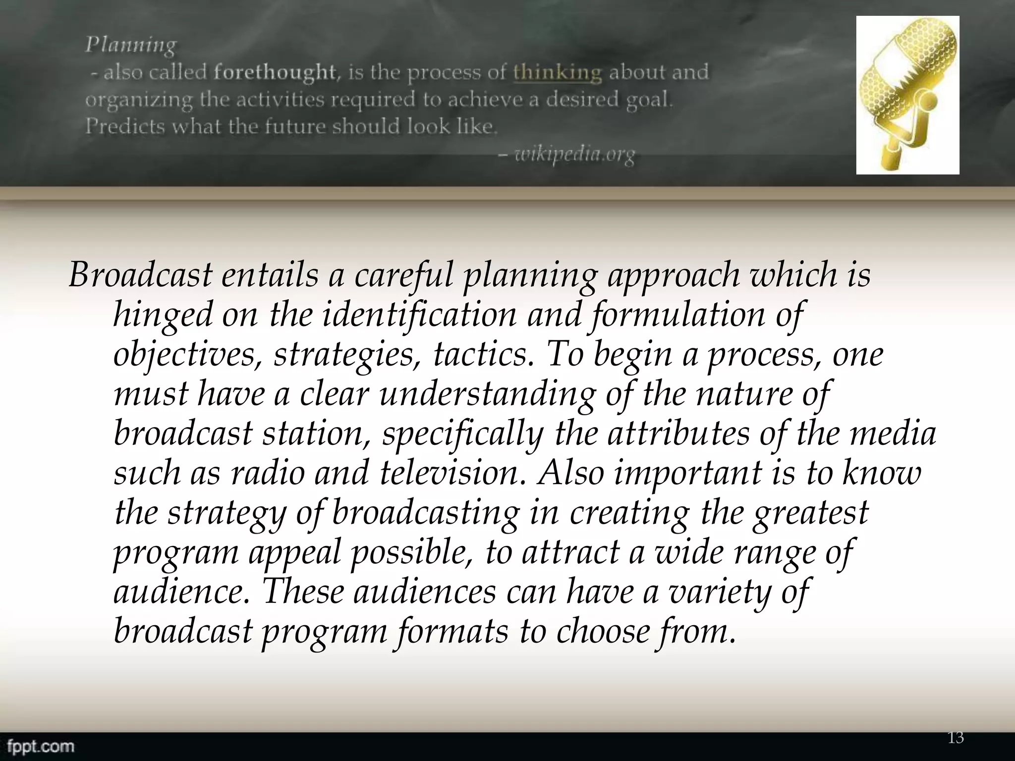 Broadcast entails a careful planning approach which is
hinged on the identification and formulation of
objectives, strategies, tactics. To begin a process, one
must have a clear understanding of the nature of
broadcast station, specifically the attributes of the media
such as radio and television. Also important is to know
the strategy of broadcasting in creating the greatest
program appeal possible, to attract a wide range of
audience. These audiences can have a variety of
broadcast program formats to choose from.
13
 