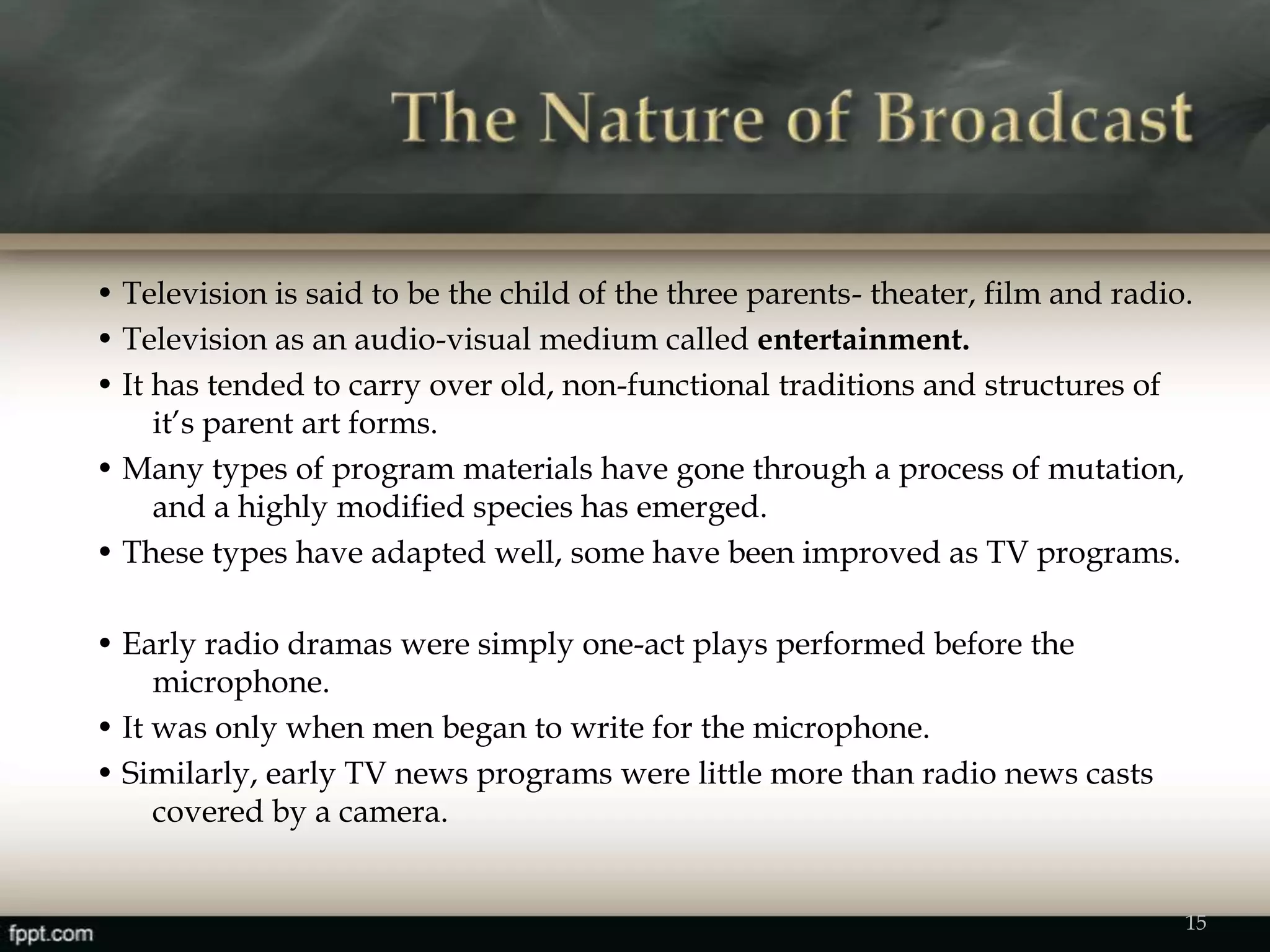 • Television is said to be the child of the three parents- theater, film and radio.
• Television as an audio-visual medium called entertainment.
• It has tended to carry over old, non-functional traditions and structures of
it’s parent art forms.
• Many types of program materials have gone through a process of mutation,
and a highly modified species has emerged.
• These types have adapted well, some have been improved as TV programs.
• Early radio dramas were simply one-act plays performed before the
microphone.
• It was only when men began to write for the microphone.
• Similarly, early TV news programs were little more than radio news casts
covered by a camera.
15
 