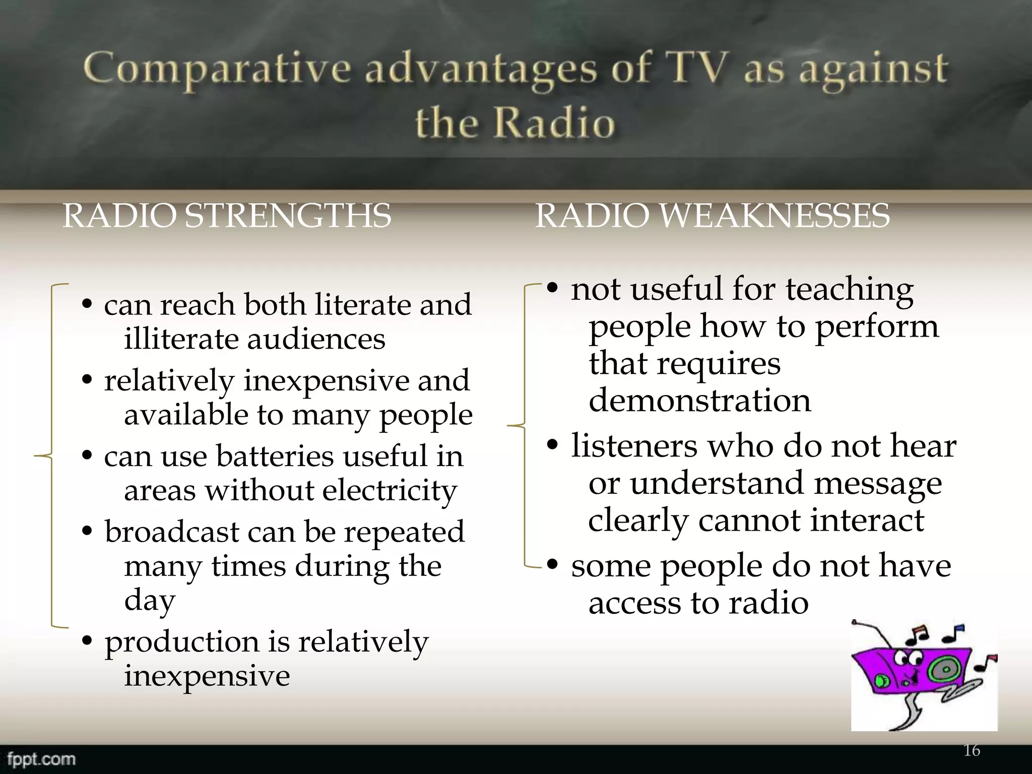 RADIO STRENGTHS RADIO WEAKNESSES
• can reach both literate and
illiterate audiences
• relatively inexpensive and
available to many people
• can use batteries useful in
areas without electricity
• broadcast can be repeated
many times during the
day
• production is relatively
inexpensive
• not useful for teaching
people how to perform
that requires
demonstration
• listeners who do not hear
or understand message
clearly cannot interact
• some people do not have
access to radio
16
 