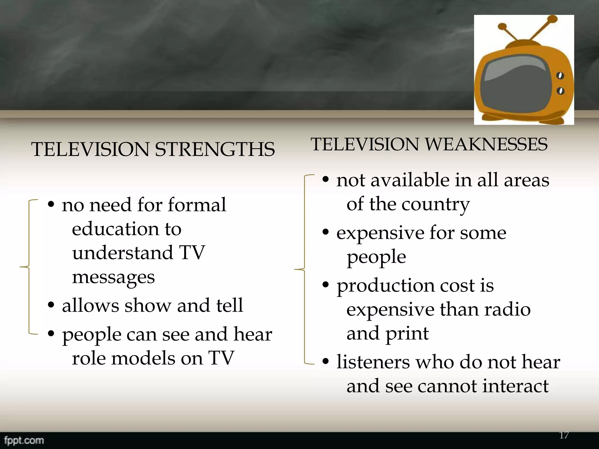 TELEVISION STRENGTHS TELEVISION WEAKNESSES
• no need for formal
education to
understand TV
messages
• allows show and tell
• people can see and hear
role models on TV
• not available in all areas
of the country
• expensive for some
people
• production cost is
expensive than radio
and print
• listeners who do not hear
and see cannot interact
17
 
