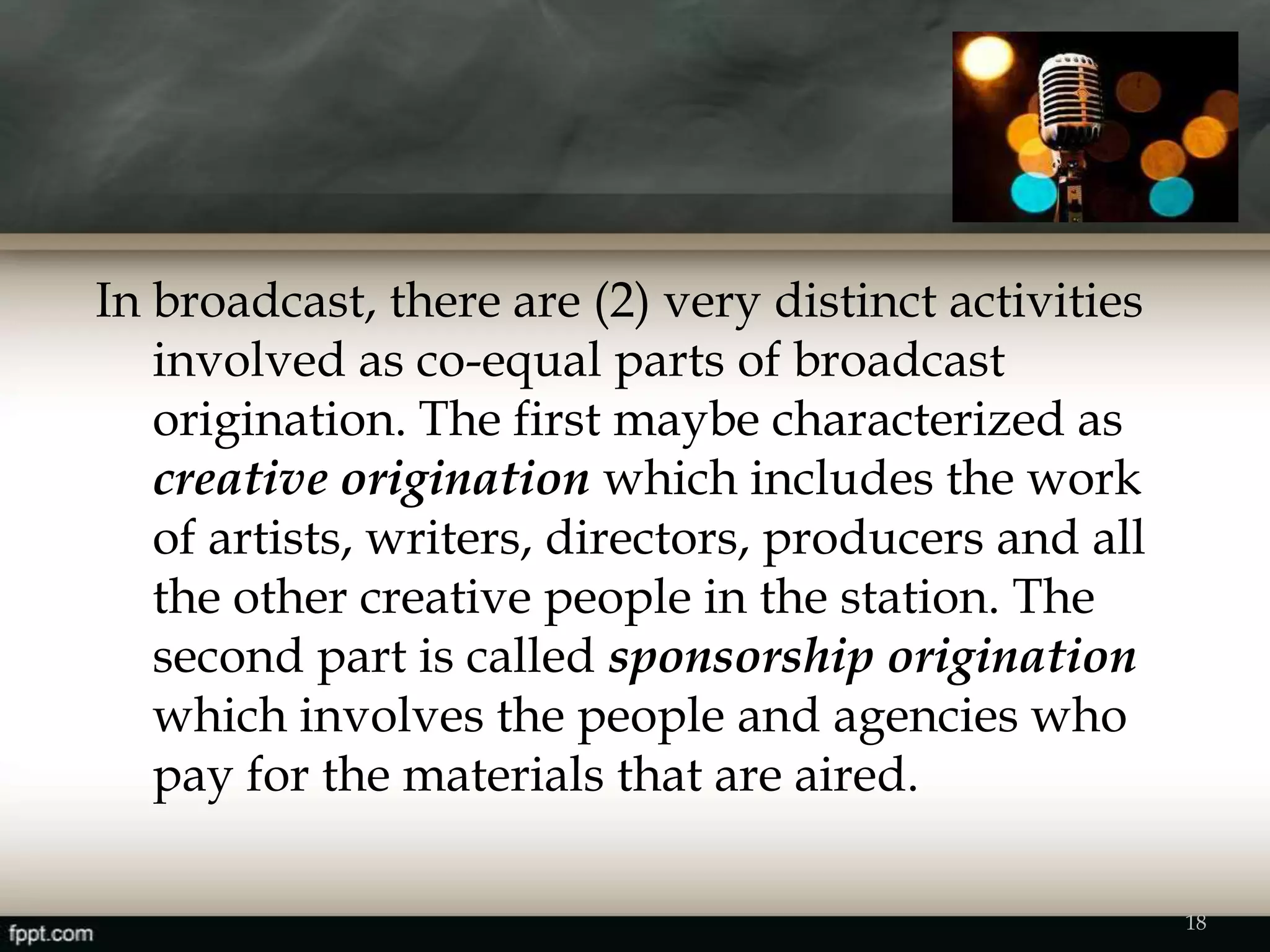 In broadcast, there are (2) very distinct activities
involved as co-equal parts of broadcast
origination. The first maybe characterized as
creative origination which includes the work
of artists, writers, directors, producers and all
the other creative people in the station. The
second part is called sponsorship origination
which involves the people and agencies who
pay for the materials that are aired.
18
 