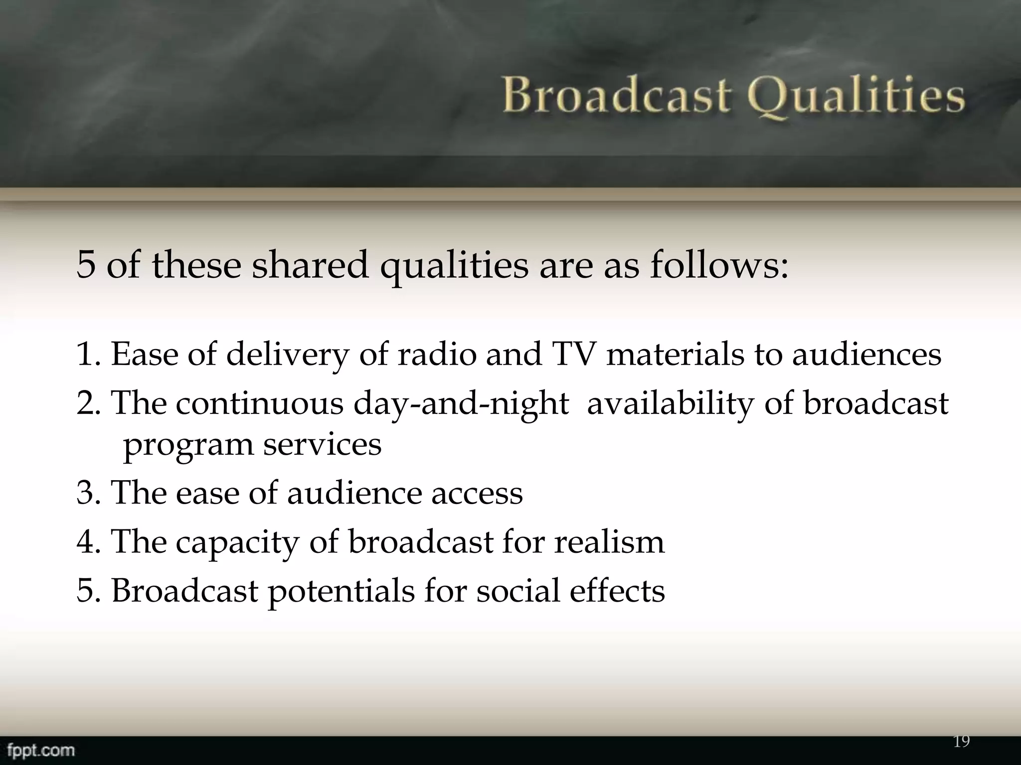 5 of these shared qualities are as follows:
1. Ease of delivery of radio and TV materials to audiences
2. The continuous day-and-night availability of broadcast
program services
3. The ease of audience access
4. The capacity of broadcast for realism
5. Broadcast potentials for social effects
19
 