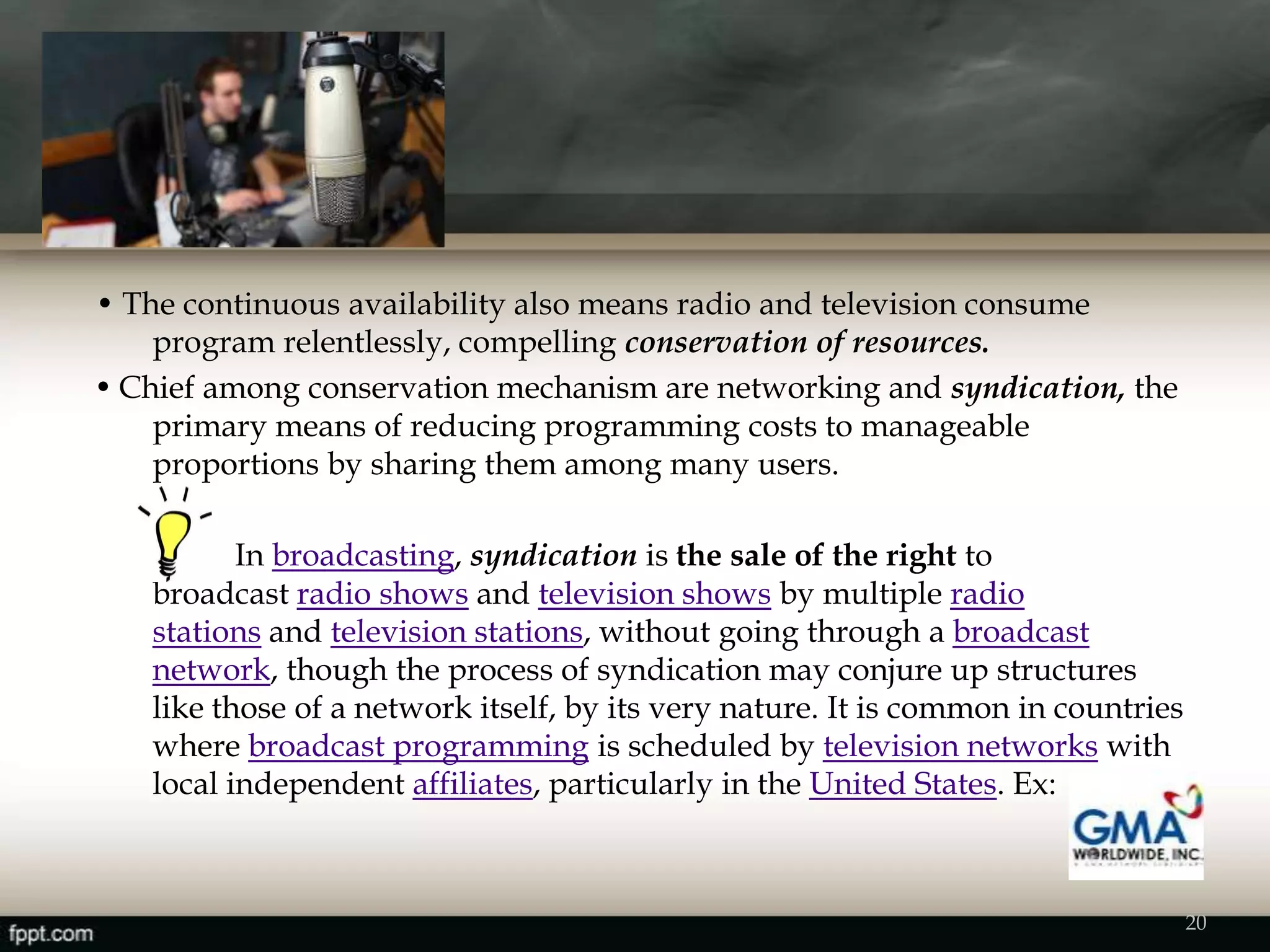 • The continuous availability also means radio and television consume
program relentlessly, compelling conservation of resources.
• Chief among conservation mechanism are networking and syndication, the
primary means of reducing programming costs to manageable
proportions by sharing them among many users.
In broadcasting, syndication is the sale of the right to
broadcast radio shows and television shows by multiple radio
stations and television stations, without going through a broadcast
network, though the process of syndication may conjure up structures
like those of a network itself, by its very nature. It is common in countries
where broadcast programming is scheduled by television networks with
local independent affiliates, particularly in the United States. Ex:
20
 