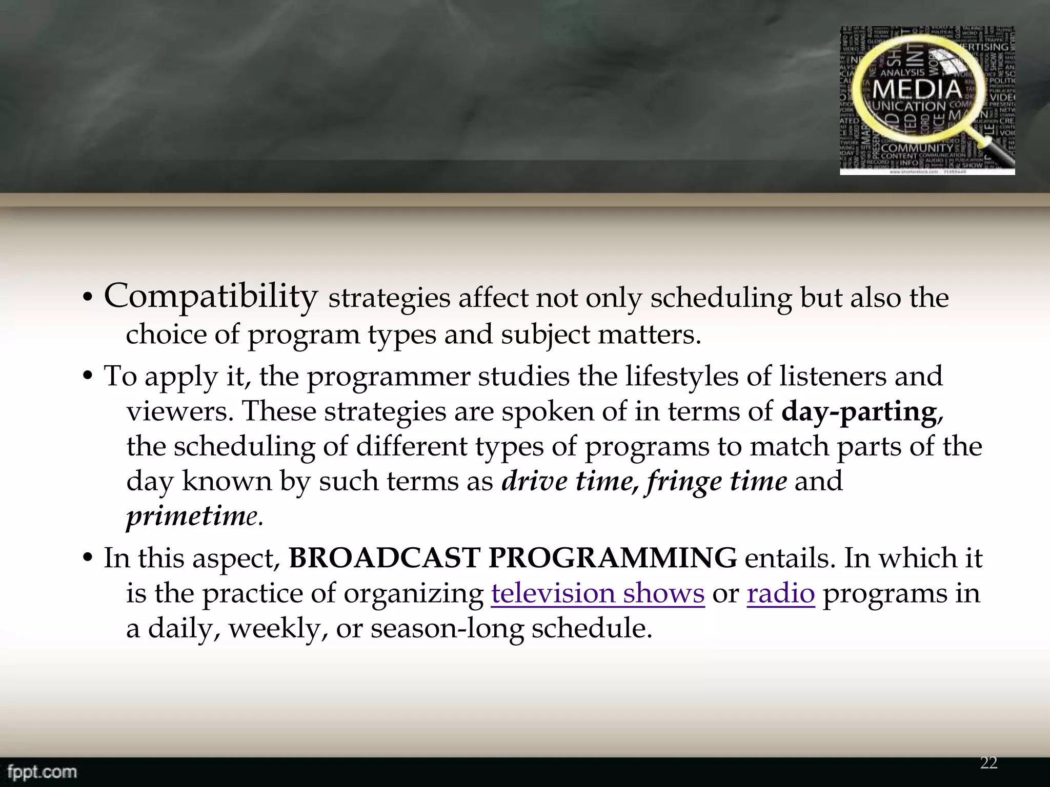 • Compatibility strategies affect not only scheduling but also the
choice of program types and subject matters.
• To apply it, the programmer studies the lifestyles of listeners and
viewers. These strategies are spoken of in terms of day-parting,
the scheduling of different types of programs to match parts of the
day known by such terms as drive time, fringe time and
primetime.
• In this aspect, BROADCAST PROGRAMMING entails. In which it
is the practice of organizing television shows or radio programs in
a daily, weekly, or season-long schedule.
22
 