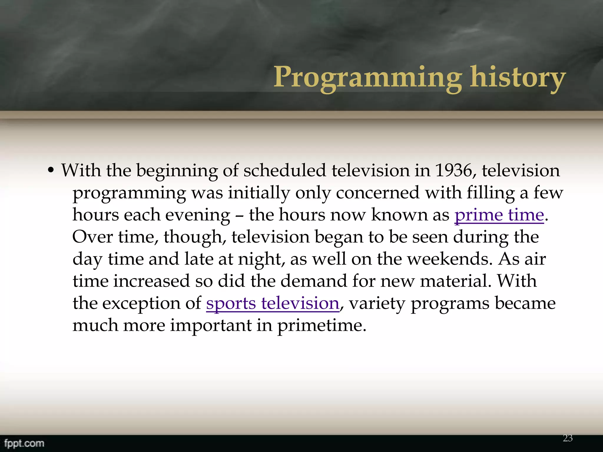 Programming history
• With the beginning of scheduled television in 1936, television
programming was initially only concerned with filling a few
hours each evening – the hours now known as prime time.
Over time, though, television began to be seen during the
day time and late at night, as well on the weekends. As air
time increased so did the demand for new material. With
the exception of sports television, variety programs became
much more important in primetime.
23
 