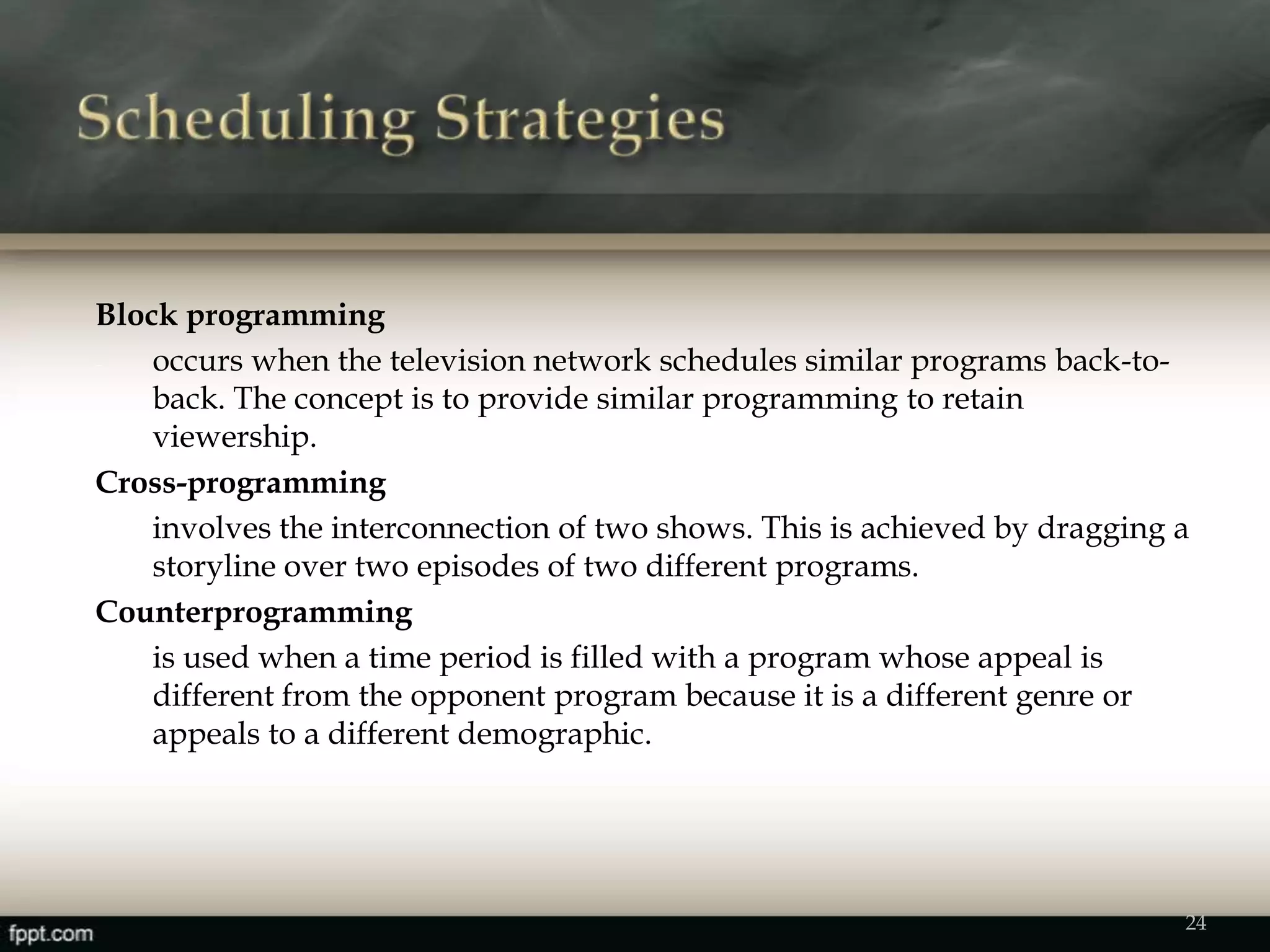 Block programming
- occurs when the television network schedules similar programs back-to-
back. The concept is to provide similar programming to retain
viewership.
Cross-programming
involves the interconnection of two shows. This is achieved by dragging a
storyline over two episodes of two different programs.
Counterprogramming
is used when a time period is filled with a program whose appeal is
different from the opponent program because it is a different genre or
appeals to a different demographic.
24
 