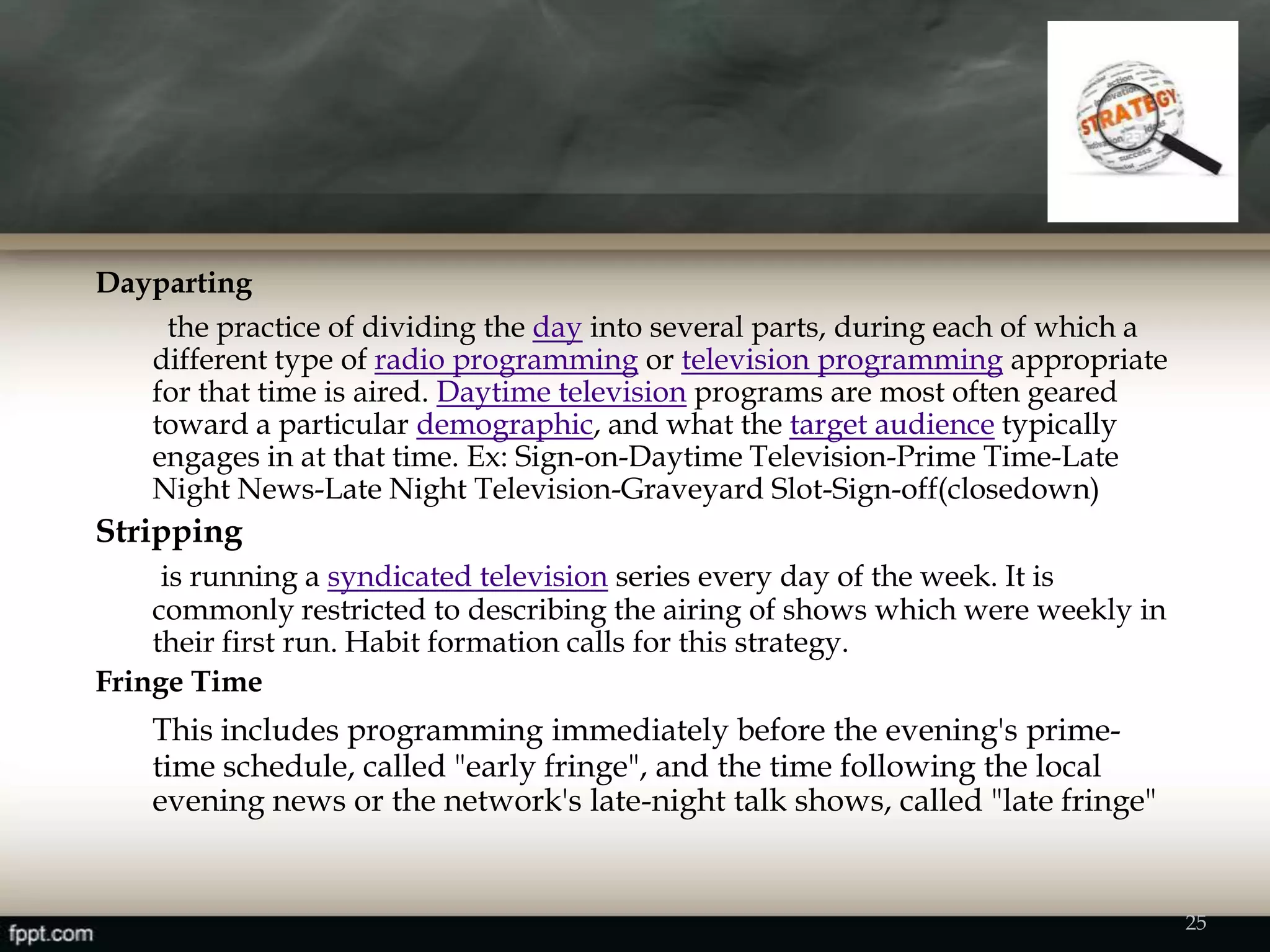 Dayparting
the practice of dividing the day into several parts, during each of which a
different type of radio programming or television programming appropriate
for that time is aired. Daytime television programs are most often geared
toward a particular demographic, and what the target audience typically
engages in at that time. Ex: Sign-on-Daytime Television-Prime Time-Late
Night News-Late Night Television-Graveyard Slot-Sign-off(closedown)
Stripping
is running a syndicated television series every day of the week. It is
commonly restricted to describing the airing of shows which were weekly in
their first run. Habit formation calls for this strategy.
Fringe Time
This includes programming immediately before the evening's prime-
time schedule, called "early fringe", and the time following the local
evening news or the network's late-night talk shows, called "late fringe"
25
 