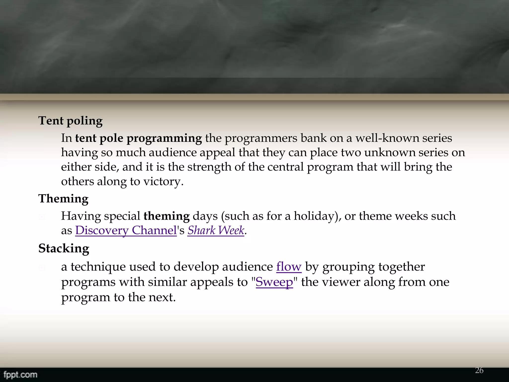 26
Tent poling
In tent pole programming the programmers bank on a well-known series
having so much audience appeal that they can place two unknown series on
either side, and it is the strength of the central program that will bring the
others along to victory.
Theming
 Having special theming days (such as for a holiday), or theme weeks such
as Discovery Channel's Shark Week.
Stacking
 a technique used to develop audience flow by grouping together
programs with similar appeals to "Sweep" the viewer along from one
program to the next.
 