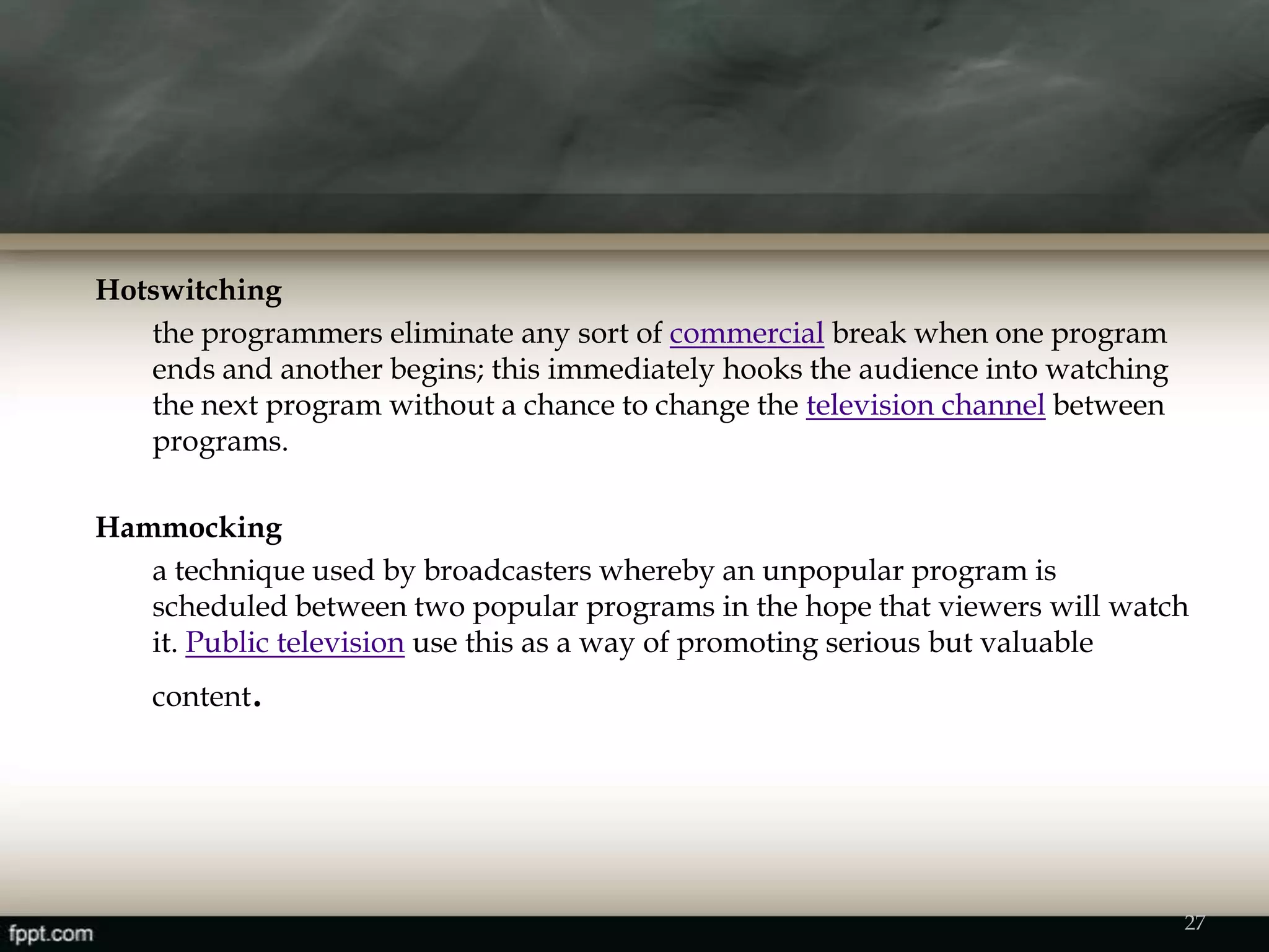 27
Hotswitching
the programmers eliminate any sort of commercial break when one program
ends and another begins; this immediately hooks the audience into watching
the next program without a chance to change the television channel between
programs.
Hammocking
a technique used by broadcasters whereby an unpopular program is
scheduled between two popular programs in the hope that viewers will watch
it. Public television use this as a way of promoting serious but valuable
content.
 