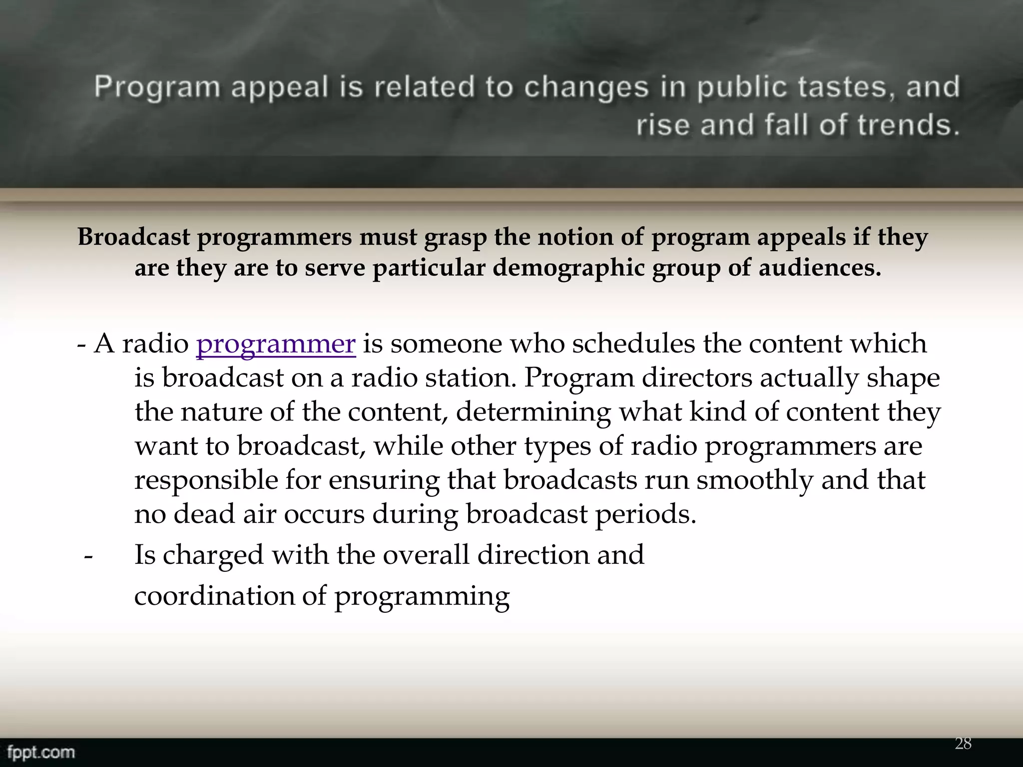 Broadcast programmers must grasp the notion of program appeals if they
are they are to serve particular demographic group of audiences.
- A radio programmer is someone who schedules the content which
is broadcast on a radio station. Program directors actually shape
the nature of the content, determining what kind of content they
want to broadcast, while other types of radio programmers are
responsible for ensuring that broadcasts run smoothly and that
no dead air occurs during broadcast periods.
- Is charged with the overall direction and
coordination of programming
28
 