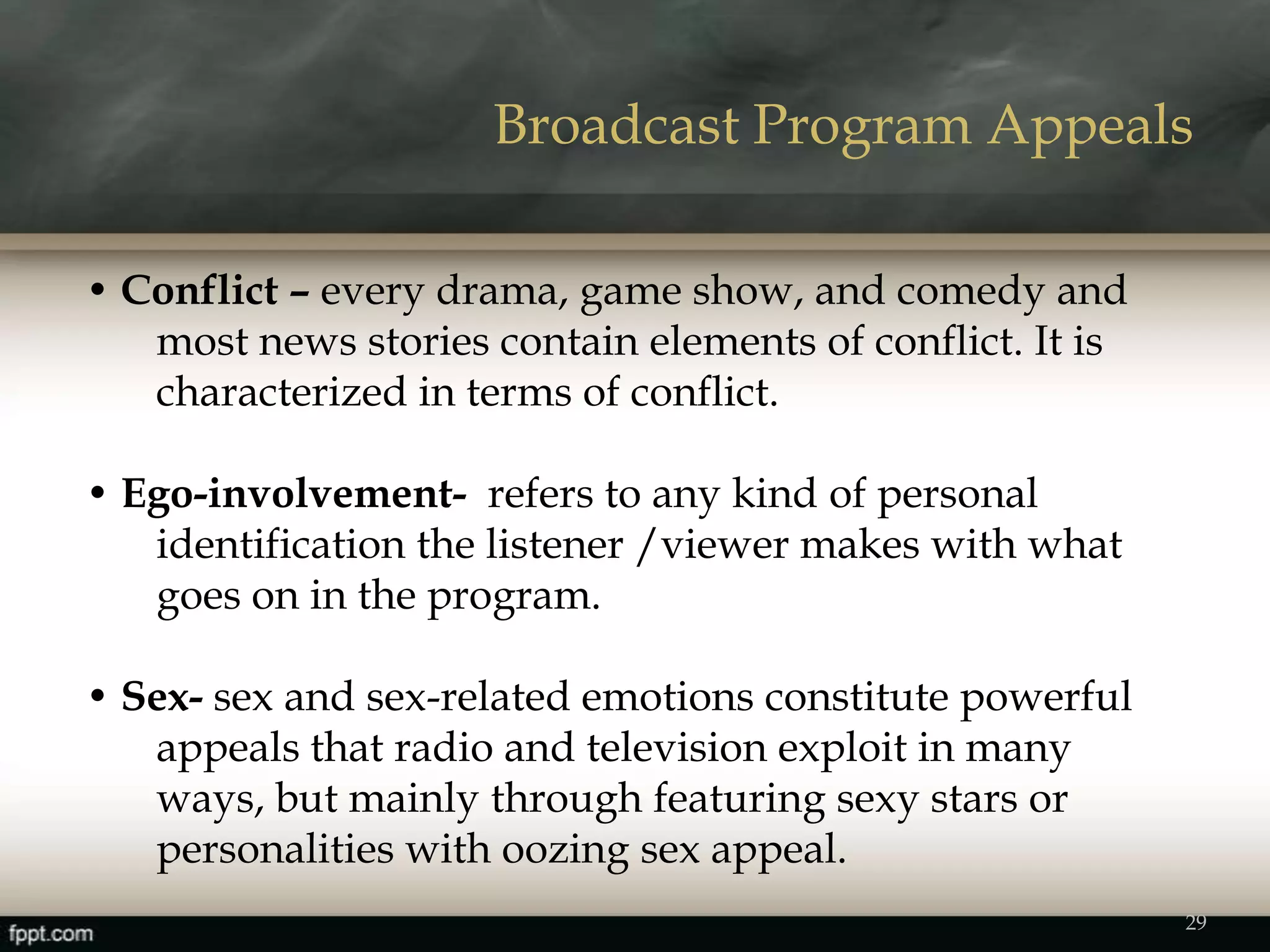 • Conflict – every drama, game show, and comedy and
most news stories contain elements of conflict. It is
characterized in terms of conflict.
• Ego-involvement- refers to any kind of personal
identification the listener /viewer makes with what
goes on in the program.
• Sex- sex and sex-related emotions constitute powerful
appeals that radio and television exploit in many
ways, but mainly through featuring sexy stars or
personalities with oozing sex appeal.
Broadcast Program Appeals
29
 