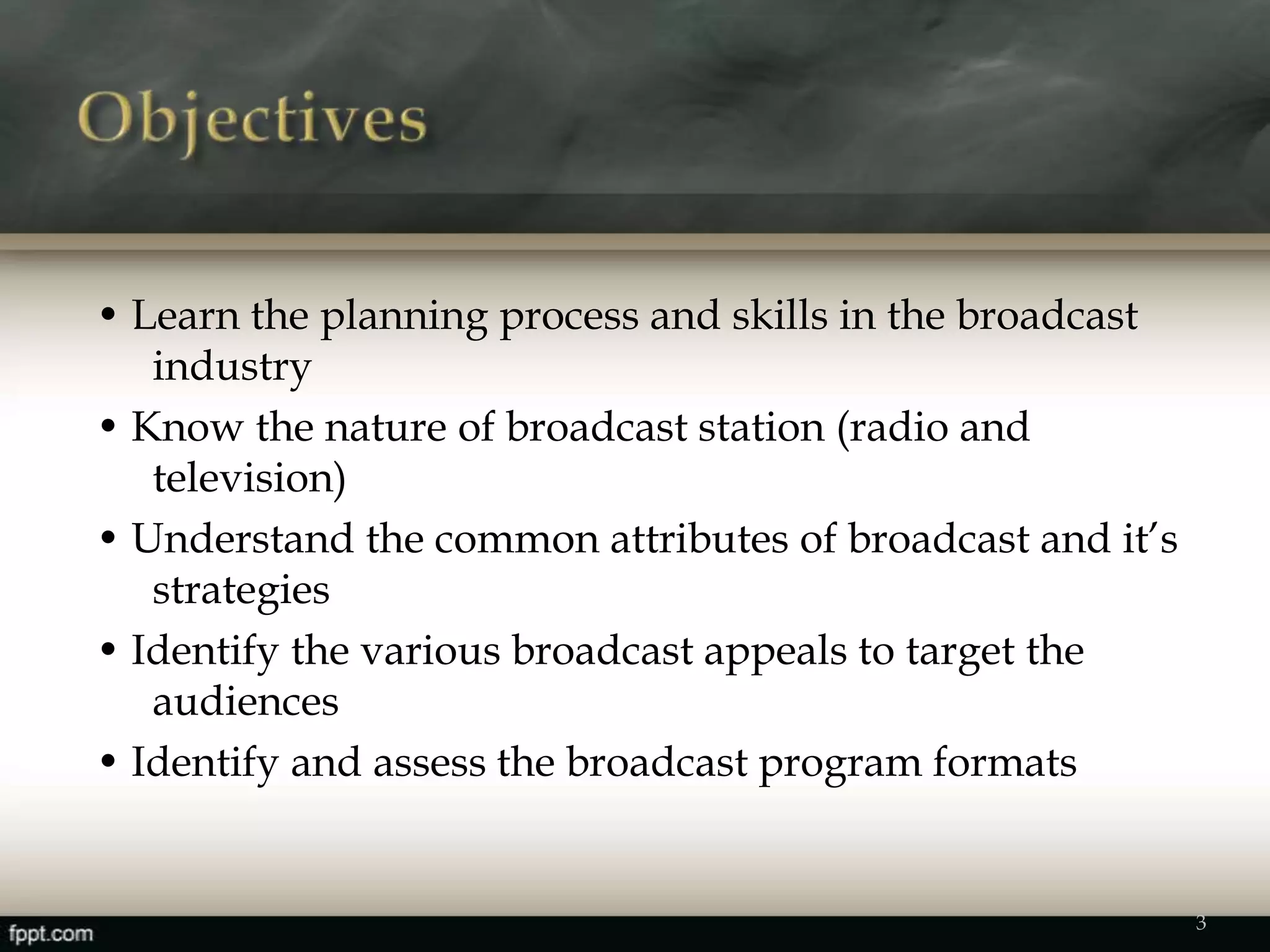 • Learn the planning process and skills in the broadcast
industry
• Know the nature of broadcast station (radio and
television)
• Understand the common attributes of broadcast and it’s
strategies
• Identify the various broadcast appeals to target the
audiences
• Identify and assess the broadcast program formats
3
 