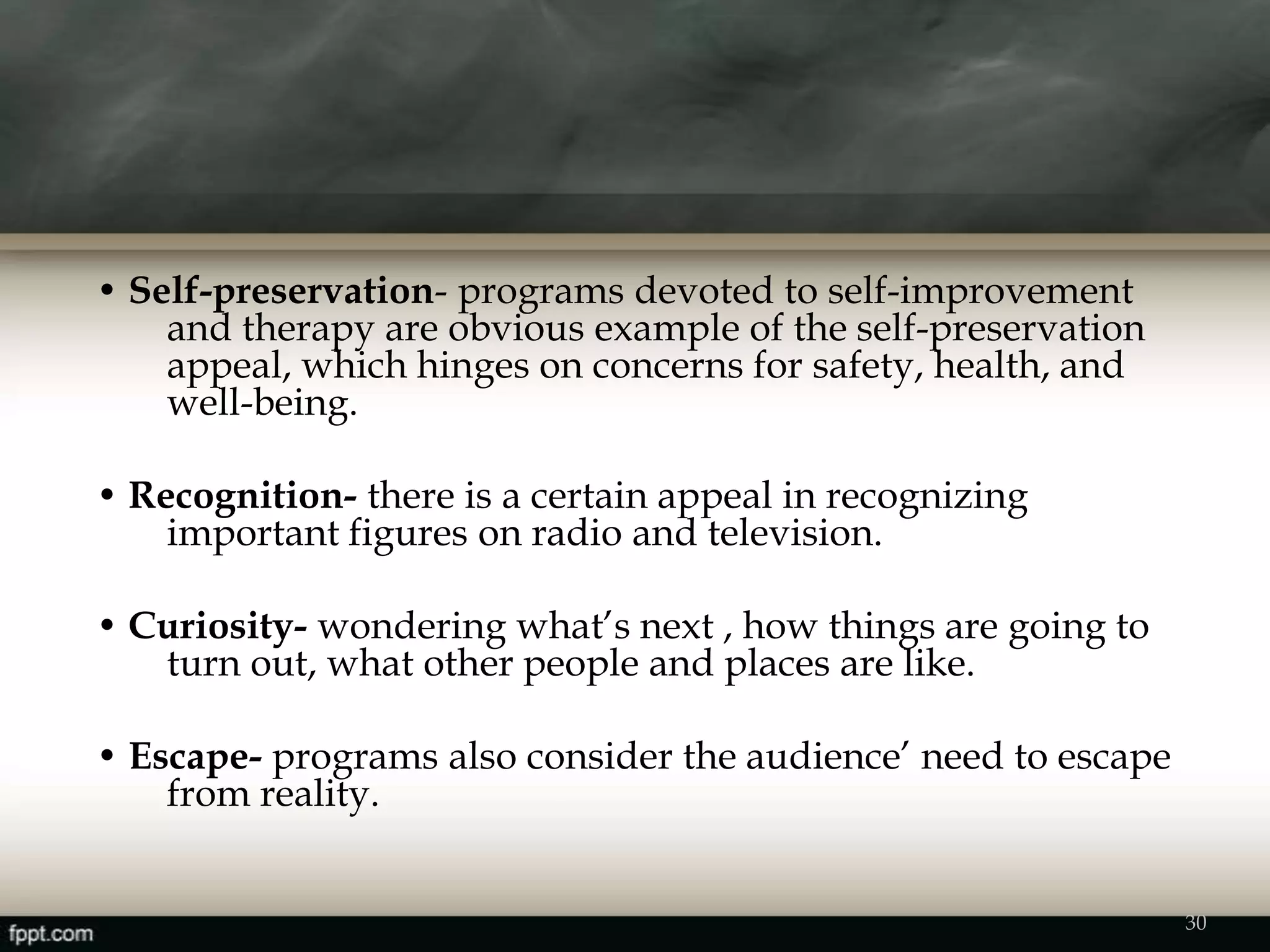 • Self-preservation- programs devoted to self-improvement
and therapy are obvious example of the self-preservation
appeal, which hinges on concerns for safety, health, and
well-being.
• Recognition- there is a certain appeal in recognizing
important figures on radio and television.
• Curiosity- wondering what’s next , how things are going to
turn out, what other people and places are like.
• Escape- programs also consider the audience’ need to escape
from reality.
30
 