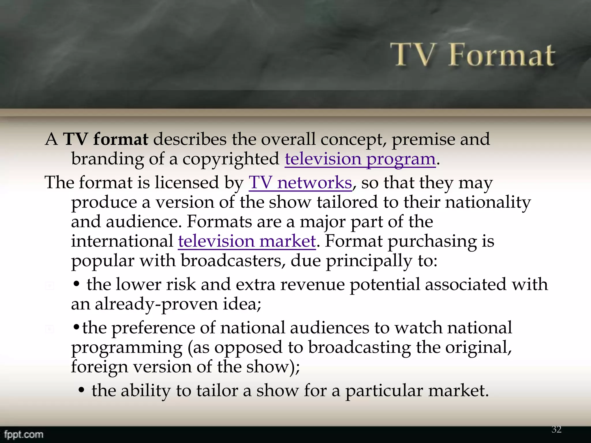 A TV format describes the overall concept, premise and
branding of a copyrighted television program.
The format is licensed by TV networks, so that they may
produce a version of the show tailored to their nationality
and audience. Formats are a major part of the
international television market. Format purchasing is
popular with broadcasters, due principally to:
 • the lower risk and extra revenue potential associated with
an already-proven idea;
 •the preference of national audiences to watch national
programming (as opposed to broadcasting the original,
foreign version of the show);
• the ability to tailor a show for a particular market.
32
 