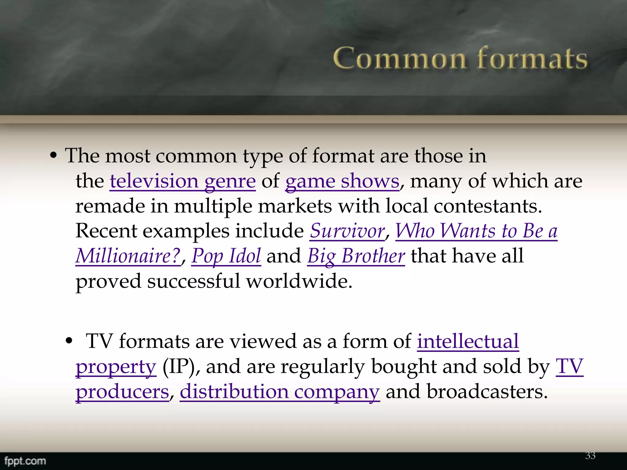 • The most common type of format are those in
the television genre of game shows, many of which are
remade in multiple markets with local contestants.
Recent examples include Survivor, Who Wants to Be a
Millionaire?, Pop Idol and Big Brother that have all
proved successful worldwide.
• TV formats are viewed as a form of intellectual
property (IP), and are regularly bought and sold by TV
producers, distribution company and broadcasters.
33
 